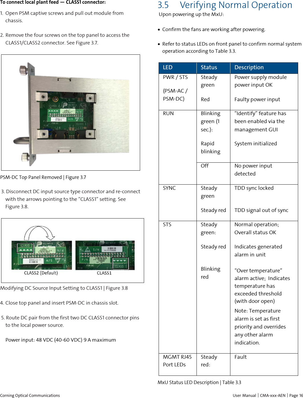  Corning Optical Communications    User Manual |  CMA-xxx-AEN |  Page 16 To connect local plant feed — CLASS1 connector: 1.  Open PSM captive screws and pull out module from chassis. 2.  Remove the four screws on the top panel to access the CLASS1/CLASS2 connector. See Figure 3.7.  PSM-DC Top Panel Removed | Figure  3.7  3. Disconnect DC input source type connector and re-connect with the arrows pointing to the “CLASS1” setting. See Figure 3.8.  Modifying DC Source Input Setting to CLASS1 | Figure  3.8 4.  Close top panel and insert PSM-DC in chassis slot.   5. Route DC pair from the first two DC CLASS1 connector pins to the local power source. Power input: 48 VDC (40-60 VDC) 9 A maximum    3.5 Verifying Normal Operation Upon powering up the MxU: • Confirm the fans are working after powering. • Refer to status LEDs on front panel to confirm normal system operation according to Table 3.3. LED Status Description PWR / STS (PSM-AC / PSM-DC) Steady green Power supply module power input OK Red Faulty power input RUN Blinking green (1 sec.): “Identify” feature has been enabled via the management GUI Rapid blinking System initialized Off No power input detected SYNC Steady green TDD sync locked Steady red TDD signal out of sync STS Steady green:  Normal operation; Overall status OK Steady red   Indicates generated alarm in unit Blinking red “Over temperature” alarm active;  Indicates temperature has exceeded threshold (with door open) Note: Temperature alarm is set as first priority and overrides any other alarm indication.  MGMT RJ45 Port LEDs Steady red:   Fault MxU Status LED Description | Table  3.3  