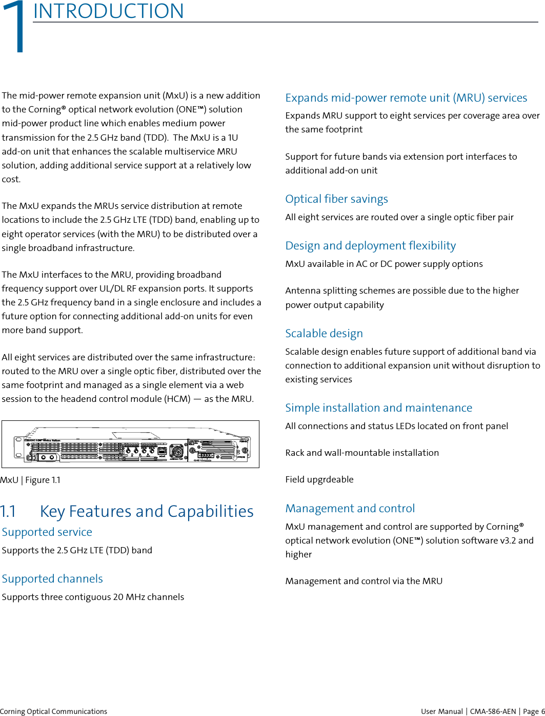  Corning Optical Communications    User Manual | CMA-586-AEN |  Page 6 1 1INTRODUCTION    The mid-power remote expansion unit (MxU) is a new addition to the Corning® optical network evolution (ONE™) solution mid-power product line which enables medium power transmission for the 2.5 GHz band (TDD).  The MxU is a 1U add-on unit that enhances the scalable multiservice MRU solution, adding additional service support at a relatively low cost.  The MxU expands the MRUs service distribution at remote locations to include the 2.5 GHz LTE (TDD) band, enabling up to eight operator services (with the MRU) to be distributed over a single broadband infrastructure.  The MxU interfaces to the MRU, providing broadband frequency support over UL/DL RF expansion ports. It supports the 2.5 GHz frequency band in a single enclosure and includes a future option for connecting additional add-on units for even more band support.  All eight services are distributed over the same infrastructure: routed to the MRU over a single optic fiber, distributed over the same footprint and managed as a single element via a web session to the headend control module (HCM) — as the MRU.   MxU | Figure  1.1  1.1 Key Features and Capabilities Supported service  Supports the 2.5 GHz LTE (TDD) band Supported channels Supports three contiguous 20 MHz channels Expands mid-power remote unit (MRU) services Expands MRU support to eight services per coverage area over the same footprint Support for future bands via extension port interfaces to additional add-on unit Optical fiber savings All eight services are routed over a single optic fiber pair Design and deployment flexibility MxU available in AC or DC power supply options Antenna splitting schemes are possible due to the higher power output capability Scalable design Scalable design enables future support of additional band via connection to additional expansion unit without disruption to existing services Simple installation and maintenance All connections and status LEDs located on front panel Rack and wall-mountable installation Field upgrdeable Management and control MxU management and control are supported by Corning® optical network evolution (ONE™) solution software v3.2 and higher Management and control via the MRU 
