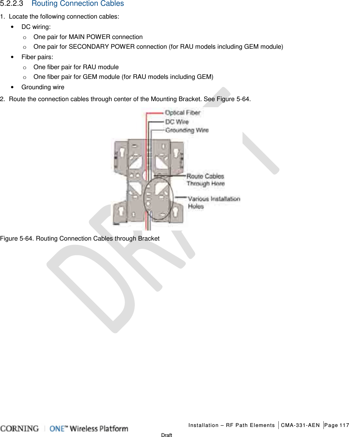  Installation – RF Path Elements CMA-331-AEN Page 117   Draft 5.2.2.3  Routing Connection Cables   1.  Locate the following connection cables: • DC wiring:   o One pair for MAIN POWER connection o One pair for SECONDARY POWER connection (for RAU models including GEM module) • Fiber pairs: o One fiber pair for RAU module o One fiber pair for GEM module (for RAU models including GEM) • Grounding wire 2.  Route the connection cables through center of the Mounting Bracket. See Figure  5-64.   Figure  5-64. Routing Connection Cables through Bracket     