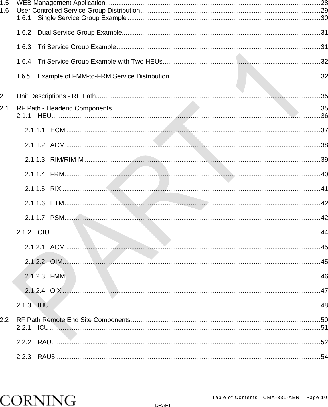   Table of Contents CMA-331-AEN Page 10   DRAFT 1.5 WEB Management Application.................................................................................................................... 28 1.6 User Controlled Service Group Distribution ................................................................................................. 29 1.6.1 Single Service Group Example ........................................................................................................ 30 1.6.2 Dual Service Group Example........................................................................................................... 31 1.6.3 Tri Service Group Example .............................................................................................................. 31 1.6.4 Tri Service Group Example with Two HEUs ..................................................................................... 32 1.6.5 Example of FMM-to-FRM Service Distribution ................................................................................. 32 2 Unit Descriptions - RF Path ......................................................................................................................... 35 2.1 RF Path - Headend Components ................................................................................................................ 35 2.1.1 HEU................................................................................................................................................. 36 2.1.1.1 HCM ......................................................................................................................................... 37 2.1.1.2 ACM ......................................................................................................................................... 38 2.1.1.3 RIM/RIM-M ............................................................................................................................... 39 2.1.1.4 FRM.......................................................................................................................................... 40 2.1.1.5 RIX ........................................................................................................................................... 41 2.1.1.6 ETM .......................................................................................................................................... 42 2.1.1.7 PSM.......................................................................................................................................... 42 2.1.2 OIU .................................................................................................................................................. 44 2.1.2.1 ACM ......................................................................................................................................... 45 2.1.2.2 OIM........................................................................................................................................... 45 2.1.2.3 FMM ......................................................................................................................................... 46 2.1.2.4 OIX ........................................................................................................................................... 47 2.1.3 IHU .................................................................................................................................................. 48 2.2 RF Path Remote End Site Components ...................................................................................................... 50 2.2.1 ICU .................................................................................................................................................. 51 2.2.2 RAU................................................................................................................................................. 52 2.2.3 RAU5 ............................................................................................................................................... 54 
