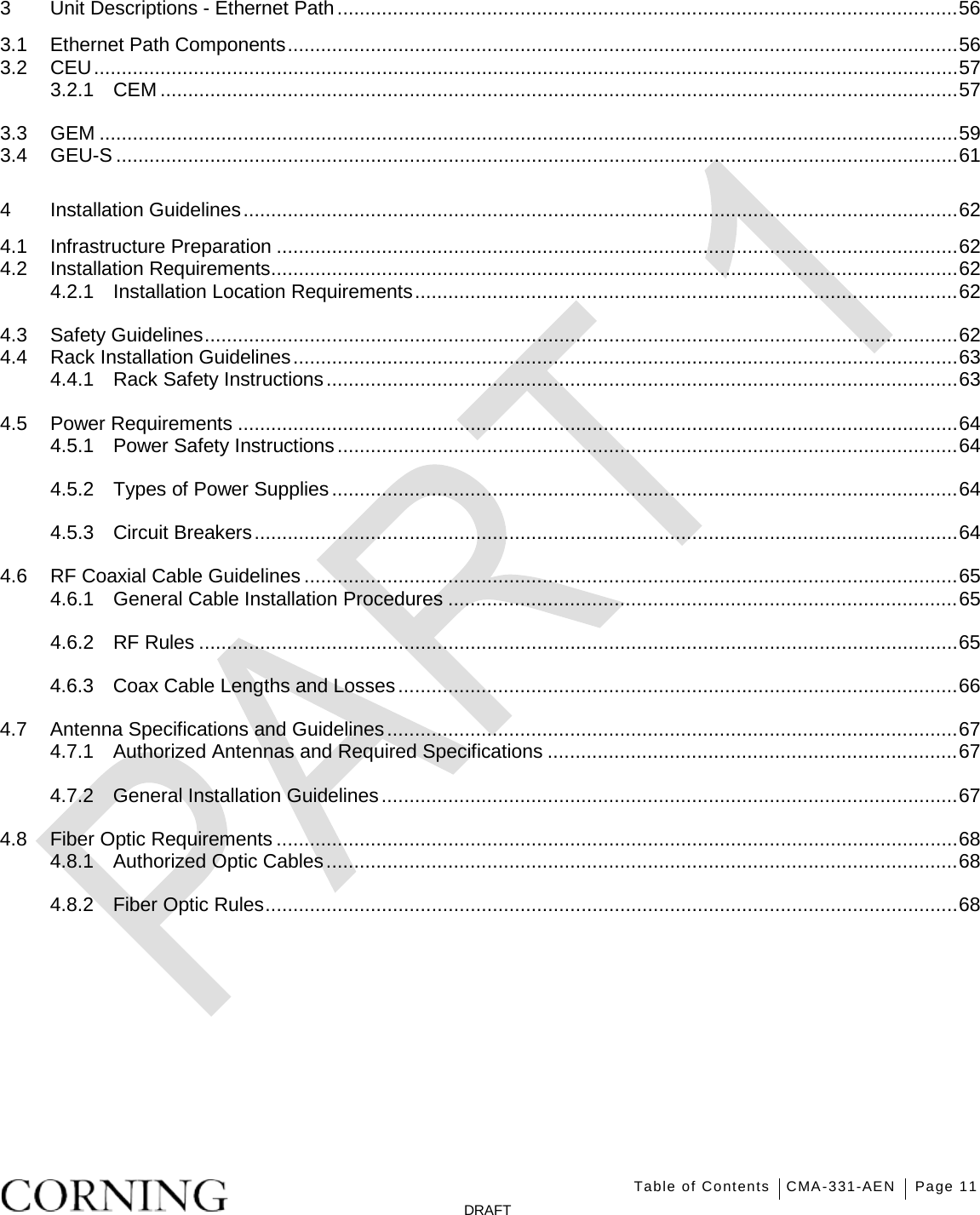   Table of Contents CMA-331-AEN Page 11   DRAFT 3 Unit Descriptions - Ethernet Path ................................................................................................................ 56 3.1 Ethernet Path Components ......................................................................................................................... 56 3.2 CEU ............................................................................................................................................................ 57 3.2.1 CEM ................................................................................................................................................ 57 3.3 GEM ........................................................................................................................................................... 59 3.4 GEU-S ........................................................................................................................................................ 61 4 Installation Guidelines ................................................................................................................................. 62 4.1 Infrastructure Preparation ........................................................................................................................... 62 4.2 Installation Requirements ............................................................................................................................ 62 4.2.1 Installation Location Requirements .................................................................................................. 62 4.3 Safety Guidelines ........................................................................................................................................ 62 4.4 Rack Installation Guidelines ........................................................................................................................ 63 4.4.1 Rack Safety Instructions .................................................................................................................. 63 4.5 Power Requirements .................................................................................................................................. 64 4.5.1 Power Safety Instructions ................................................................................................................ 64 4.5.2 Types of Power Supplies ................................................................................................................. 64 4.5.3 Circuit Breakers ............................................................................................................................... 64 4.6 RF Coaxial Cable Guidelines ...................................................................................................................... 65 4.6.1 General Cable Installation Procedures ............................................................................................ 65 4.6.2 RF Rules ......................................................................................................................................... 65 4.6.3 Coax Cable Lengths and Losses ..................................................................................................... 66 4.7 Antenna Specifications and Guidelines ....................................................................................................... 67 4.7.1 Authorized Antennas and Required Specifications .......................................................................... 67 4.7.2 General Installation Guidelines ........................................................................................................ 67 4.8 Fiber Optic Requirements ........................................................................................................................... 68 4.8.1 Authorized Optic Cables .................................................................................................................. 68 4.8.2 Fiber Optic Rules ............................................................................................................................. 68 