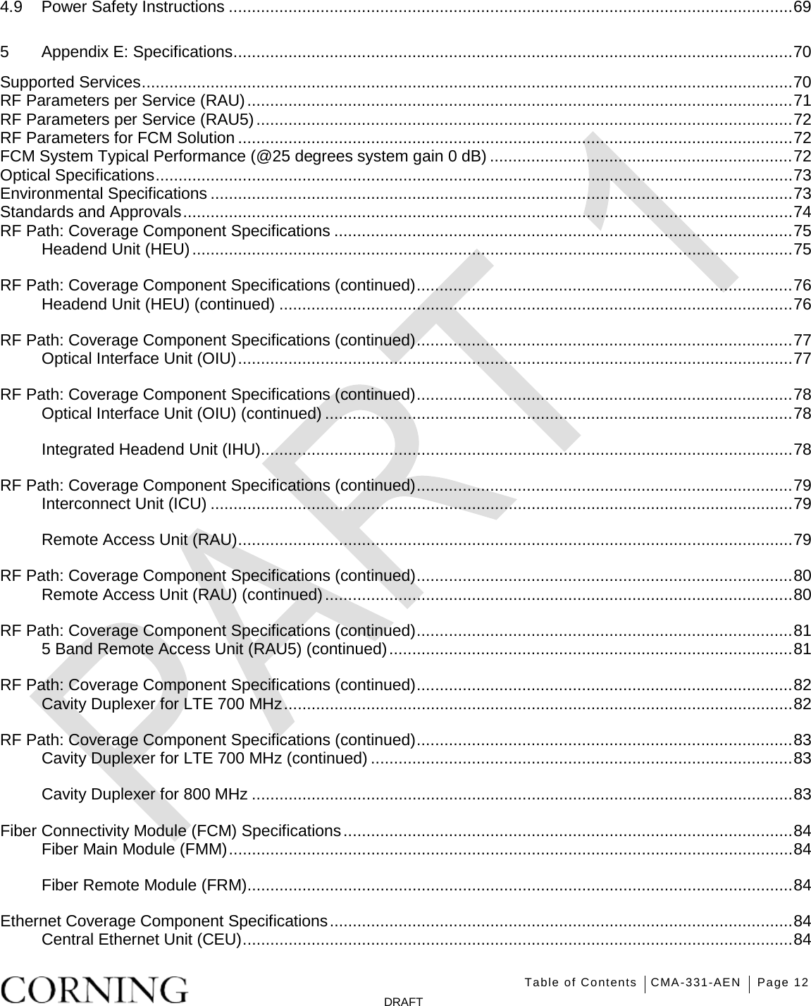   Table of Contents CMA-331-AEN Page 12   DRAFT 4.9 Power Safety Instructions ........................................................................................................................... 69 5 Appendix E: Specifications .......................................................................................................................... 70 Supported Services .............................................................................................................................................. 70 RF Parameters per Service (RAU) ....................................................................................................................... 71 RF Parameters per Service (RAU5) ..................................................................................................................... 72 RF Parameters for FCM Solution ......................................................................................................................... 72 FCM System Typical Performance (@25 degrees system gain 0 dB) .................................................................. 72 Optical Specifications ........................................................................................................................................... 73 Environmental Specifications ............................................................................................................................... 73 Standards and Approvals ..................................................................................................................................... 74 RF Path: Coverage Component Specifications .................................................................................................... 75 Headend Unit (HEU) ................................................................................................................................... 75 RF Path: Coverage Component Specifications (continued) .................................................................................. 76 Headend Unit (HEU) (continued) ................................................................................................................ 76 RF Path: Coverage Component Specifications (continued) .................................................................................. 77 Optical Interface Unit (OIU) ......................................................................................................................... 77 RF Path: Coverage Component Specifications (continued) .................................................................................. 78 Optical Interface Unit (OIU) (continued) ...................................................................................................... 78 Integrated Headend Unit (IHU) .................................................................................................................... 78 RF Path: Coverage Component Specifications (continued) .................................................................................. 79 Interconnect Unit (ICU) ............................................................................................................................... 79 Remote Access Unit (RAU) ......................................................................................................................... 79 RF Path: Coverage Component Specifications (continued) .................................................................................. 80 Remote Access Unit (RAU) (continued) ...................................................................................................... 80 RF Path: Coverage Component Specifications (continued) .................................................................................. 81 5 Band Remote Access Unit (RAU5) (continued) ........................................................................................ 81 RF Path: Coverage Component Specifications (continued) .................................................................................. 82 Cavity Duplexer for LTE 700 MHz ............................................................................................................... 82 RF Path: Coverage Component Specifications (continued) .................................................................................. 83 Cavity Duplexer for LTE 700 MHz (continued) ............................................................................................ 83 Cavity Duplexer for 800 MHz ...................................................................................................................... 83 Fiber Connectivity Module (FCM) Specifications .................................................................................................. 84 Fiber Main Module (FMM) ........................................................................................................................... 84 Fiber Remote Module (FRM)....................................................................................................................... 84 Ethernet Coverage Component Specifications ..................................................................................................... 84 Central Ethernet Unit (CEU) ........................................................................................................................ 84 