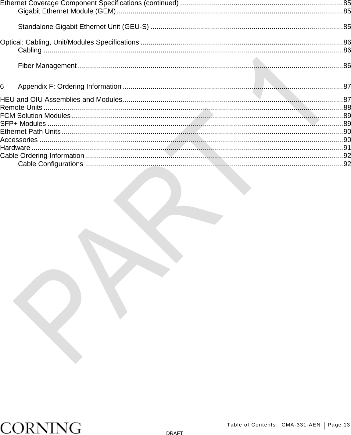   Table of Contents CMA-331-AEN Page 13   DRAFT Ethernet Coverage Component Specifications (continued) .................................................................................. 85 Gigabit Ethernet Module (GEM) .................................................................................................................. 85 Standalone Gigabit Ethernet Unit (GEU-S) ................................................................................................. 85 Optical: Cabling, Unit/Modules Specifications ...................................................................................................... 86 Cabling ....................................................................................................................................................... 86 Fiber Management ...................................................................................................................................... 86 6 Appendix F: Ordering Information ............................................................................................................... 87 HEU and OIU Assemblies and Modules ............................................................................................................... 87 Remote Units ....................................................................................................................................................... 88 FCM Solution Modules ......................................................................................................................................... 89 SFP+ Modules ..................................................................................................................................................... 89 Ethernet Path Units .............................................................................................................................................. 90 Accessories ......................................................................................................................................................... 90 Hardware ............................................................................................................................................................. 91 Cable Ordering Information .................................................................................................................................. 92 Cable Configurations .................................................................................................................................. 92    