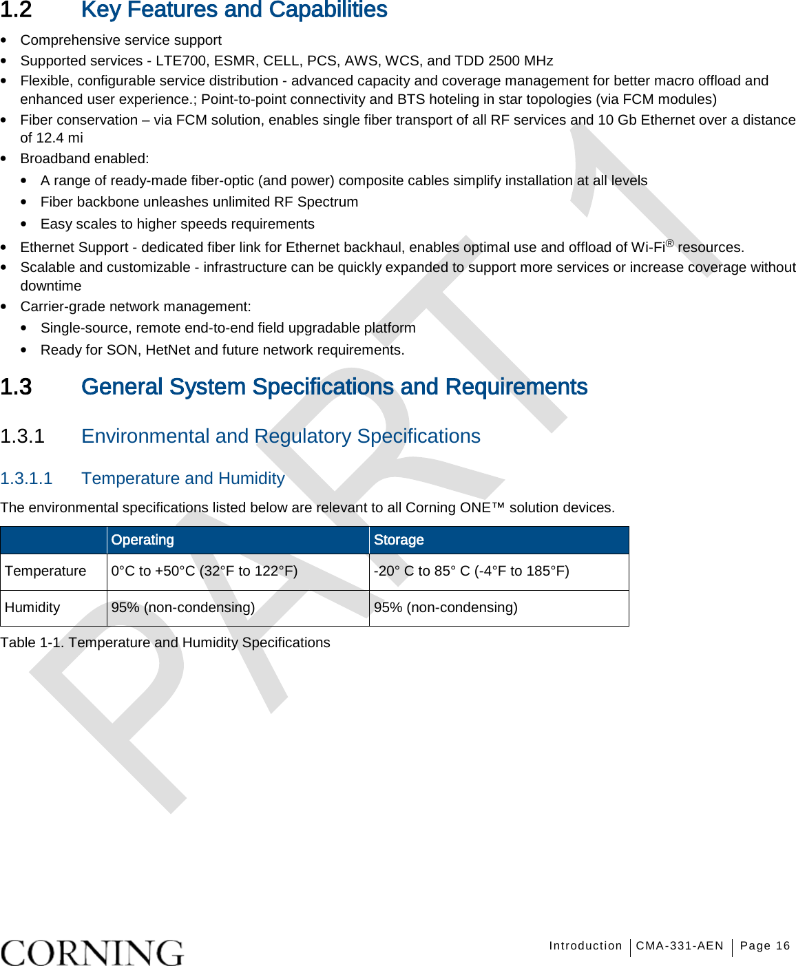  Introduction CMA-331-AEN Page 16   1.2 Key Features and Capabilities • Comprehensive service support     • Supported services - LTE700, ESMR, CELL, PCS, AWS, WCS, and TDD 2500 MHz • Flexible, configurable service distribution - advanced capacity and coverage management for better macro offload and enhanced user experience.; Point-to-point connectivity and BTS hoteling in star topologies (via FCM modules) • Fiber conservation – via FCM solution, enables single fiber transport of all RF services and 10 Gb Ethernet over a distance of 12.4 mi • Broadband enabled: • A range of ready-made fiber-optic (and power) composite cables simplify installation at all levels • Fiber backbone unleashes unlimited RF Spectrum • Easy scales to higher speeds requirements • Ethernet Support - dedicated fiber link for Ethernet backhaul, enables optimal use and offload of Wi-Fi® resources. • Scalable and customizable - infrastructure can be quickly expanded to support more services or increase coverage without downtime • Carrier-grade network management: • Single-source, remote end-to-end field upgradable platform • Ready for SON, HetNet and future network requirements.  1.3 General System Specifications and Requirements   1.3.1  Environmental and Regulatory Specifications 1.3.1.1  Temperature and Humidity The environmental specifications listed below are relevant to all Corning ONE™ solution devices.  Operating Storage Temperature 0°C to +50°C (32°F to 122°F)  -20° C to 85° C (-4°F to 185°F) Humidity 95% (non-condensing) 95% (non-condensing) Table  1-1. Temperature and Humidity Specifications   