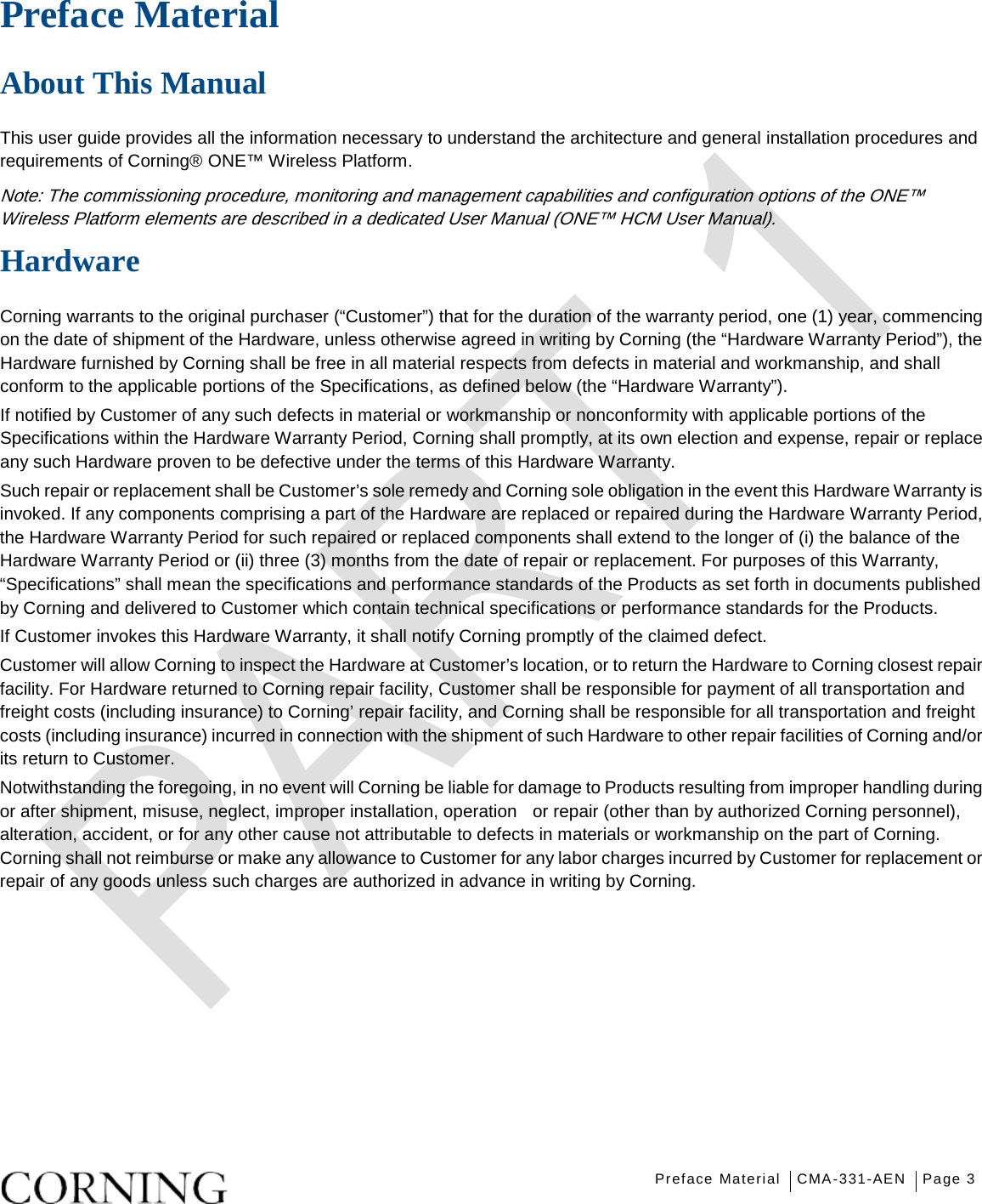   Preface Material CMA-331-AEN Page 3   Preface Material   About This Manual This user guide provides all the information necessary to understand the architecture and general installation procedures and requirements of Corning® ONE™ Wireless Platform.   Note: The commissioning procedure, monitoring and management capabilities and configuration options of the ONE™ Wireless Platform elements are described in a dedicated User Manual (ONE™ HCM User Manual). Hardware Corning warrants to the original purchaser (“Customer”) that for the duration of the warranty period, one (1) year, commencing on the date of shipment of the Hardware, unless otherwise agreed in writing by Corning (the “Hardware Warranty Period”), the Hardware furnished by Corning shall be free in all material respects from defects in material and workmanship, and shall conform to the applicable portions of the Specifications, as defined below (the “Hardware Warranty”). If notified by Customer of any such defects in material or workmanship or nonconformity with applicable portions of the Specifications within the Hardware Warranty Period, Corning shall promptly, at its own election and expense, repair or replace any such Hardware proven to be defective under the terms of this Hardware Warranty. Such repair or replacement shall be Customer’s sole remedy and Corning sole obligation in the event this Hardware Warranty is invoked. If any components comprising a part of the Hardware are replaced or repaired during the Hardware Warranty Period, the Hardware Warranty Period for such repaired or replaced components shall extend to the longer of (i) the balance of the Hardware Warranty Period or (ii) three (3) months from the date of repair or replacement. For purposes of this Warranty, “Specifications” shall mean the specifications and performance standards of the Products as set forth in documents published by Corning and delivered to Customer which contain technical specifications or performance standards for the Products. If Customer invokes this Hardware Warranty, it shall notify Corning promptly of the claimed defect. Customer will allow Corning to inspect the Hardware at Customer’s location, or to return the Hardware to Corning closest repair facility. For Hardware returned to Corning repair facility, Customer shall be responsible for payment of all transportation and freight costs (including insurance) to Corning’ repair facility, and Corning shall be responsible for all transportation and freight costs (including insurance) incurred in connection with the shipment of such Hardware to other repair facilities of Corning and/or its return to Customer. Notwithstanding the foregoing, in no event will Corning be liable for damage to Products resulting from improper handling during or after shipment, misuse, neglect, improper installation, operation    or repair (other than by authorized Corning personnel), alteration, accident, or for any other cause not attributable to defects in materials or workmanship on the part of Corning. Corning shall not reimburse or make any allowance to Customer for any labor charges incurred by Customer for replacement or repair of any goods unless such charges are authorized in advance in writing by Corning.    
