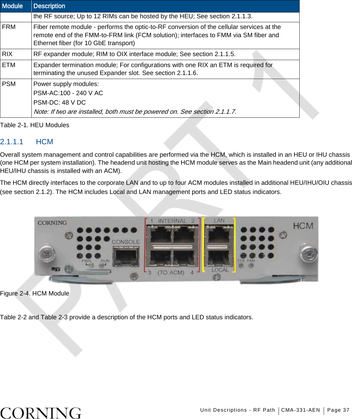    Unit Descriptions - RF Path CMA-331-AEN Page 37   Module Description the RF source; Up to 12 RIMs can be hosted by the HEU; See section  2.1.1.3. FRM  Fiber remote module - performs the optic-to-RF conversion of the cellular services at the remote end of the FMM-to-FRM link (FCM solution); interfaces to FMM via SM fiber and Ethernet fiber (for 10 GbE transport) RIX   RF expander module; RIM to OIX interface module; See section  2.1.1.5. ETM   Expander termination module; For configurations with one RIX an ETM is required for terminating the unused Expander slot. See section  2.1.1.6. PSM   Power supply modules: PSM-AC:100 - 240 V AC   PSM-DC: 48 V DC Note: If two are installed, both must be powered on. See section  2.1.1.7. Table  2-1. HEU Modules 2.1.1.1  HCM Overall system management and control capabilities are performed via the HCM, which is installed in an HEU or IHU chassis (one HCM per system installation). The headend unit hosting the HCM module serves as the Main headend unit (any additional HEU/IHU chassis is installed with an ACM). The HCM directly interfaces to the corporate LAN and to up to four ACM modules installed in additional HEU/IHU/OIU chassis (see section  2.1.2). The HCM includes Local and LAN management ports and LED status indicators.        Figure  2-4. HCM Module  Table  2-2 and Table  2-3 provide a description of the HCM ports and LED status indicators. 
