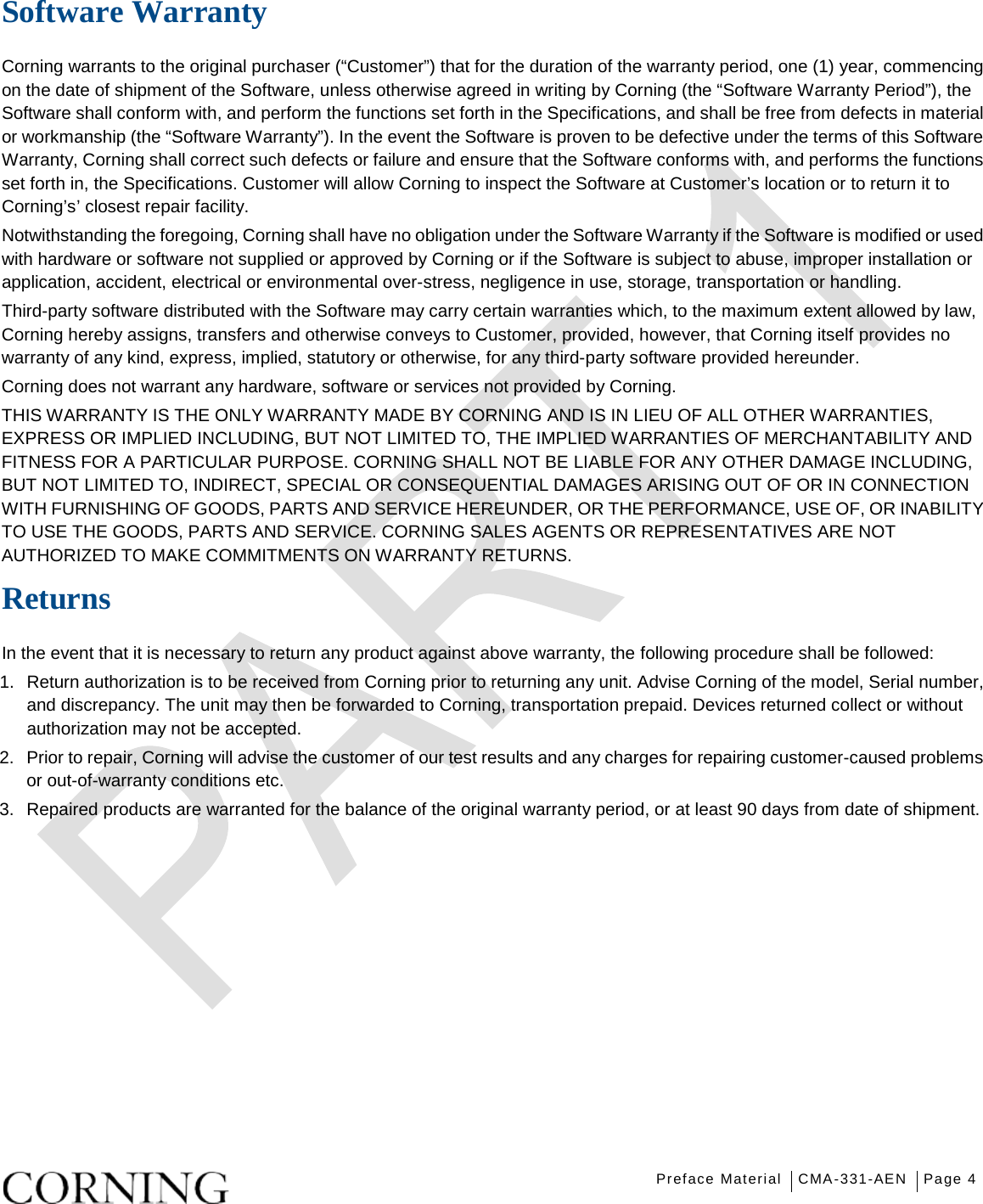   Preface Material CMA-331-AEN Page 4   Software Warranty Corning warrants to the original purchaser (“Customer”) that for the duration of the warranty period, one (1) year, commencing on the date of shipment of the Software, unless otherwise agreed in writing by Corning (the “Software Warranty Period”), the Software shall conform with, and perform the functions set forth in the Specifications, and shall be free from defects in material or workmanship (the “Software Warranty”). In the event the Software is proven to be defective under the terms of this Software Warranty, Corning shall correct such defects or failure and ensure that the Software conforms with, and performs the functions set forth in, the Specifications. Customer will allow Corning to inspect the Software at Customer’s location or to return it to Corning’s’ closest repair facility. Notwithstanding the foregoing, Corning shall have no obligation under the Software Warranty if the Software is modified or used with hardware or software not supplied or approved by Corning or if the Software is subject to abuse, improper installation or application, accident, electrical or environmental over-stress, negligence in use, storage, transportation or handling. Third-party software distributed with the Software may carry certain warranties which, to the maximum extent allowed by law, Corning hereby assigns, transfers and otherwise conveys to Customer, provided, however, that Corning itself provides no warranty of any kind, express, implied, statutory or otherwise, for any third-party software provided hereunder. Corning does not warrant any hardware, software or services not provided by Corning. THIS WARRANTY IS THE ONLY WARRANTY MADE BY CORNING AND IS IN LIEU OF ALL OTHER WARRANTIES, EXPRESS OR IMPLIED INCLUDING, BUT NOT LIMITED TO, THE IMPLIED WARRANTIES OF MERCHANTABILITY AND FITNESS FOR A PARTICULAR PURPOSE. CORNING SHALL NOT BE LIABLE FOR ANY OTHER DAMAGE INCLUDING, BUT NOT LIMITED TO, INDIRECT, SPECIAL OR CONSEQUENTIAL DAMAGES ARISING OUT OF OR IN CONNECTION WITH FURNISHING OF GOODS, PARTS AND SERVICE HEREUNDER, OR THE PERFORMANCE, USE OF, OR INABILITY TO USE THE GOODS, PARTS AND SERVICE. CORNING SALES AGENTS OR REPRESENTATIVES ARE NOT AUTHORIZED TO MAKE COMMITMENTS ON WARRANTY RETURNS. Returns In the event that it is necessary to return any product against above warranty, the following procedure shall be followed: 1.  Return authorization is to be received from Corning prior to returning any unit. Advise Corning of the model, Serial number, and discrepancy. The unit may then be forwarded to Corning, transportation prepaid. Devices returned collect or without authorization may not be accepted. 2.  Prior to repair, Corning will advise the customer of our test results and any charges for repairing customer-caused problems or out-of-warranty conditions etc. 3.  Repaired products are warranted for the balance of the original warranty period, or at least 90 days from date of shipment.   