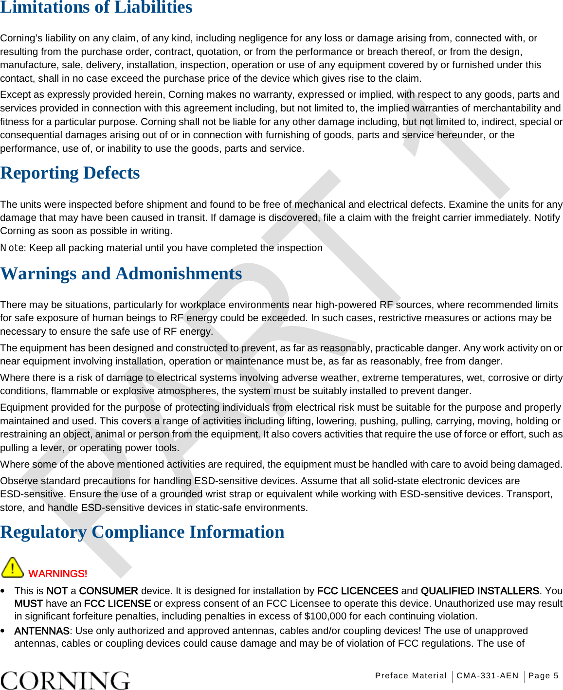   Preface Material CMA-331-AEN Page 5   Limitations of Liabilities Corning’s liability on any claim, of any kind, including negligence for any loss or damage arising from, connected with, or resulting from the purchase order, contract, quotation, or from the performance or breach thereof, or from the design, manufacture, sale, delivery, installation, inspection, operation or use of any equipment covered by or furnished under this contact, shall in no case exceed the purchase price of the device which gives rise to the claim. Except as expressly provided herein, Corning makes no warranty, expressed or implied, with respect to any goods, parts and services provided in connection with this agreement including, but not limited to, the implied warranties of merchantability and fitness for a particular purpose. Corning shall not be liable for any other damage including, but not limited to, indirect, special or consequential damages arising out of or in connection with furnishing of goods, parts and service hereunder, or the performance, use of, or inability to use the goods, parts and service. Reporting Defects The units were inspected before shipment and found to be free of mechanical and electrical defects. Examine the units for any damage that may have been caused in transit. If damage is discovered, file a claim with the freight carrier immediately. Notify Corning as soon as possible in writing. N ote: Keep all packing material until you have completed the inspection Warnings and Admonishments There may be situations, particularly for workplace environments near high-powered RF sources, where recommended limits for safe exposure of human beings to RF energy could be exceeded. In such cases, restrictive measures or actions may be necessary to ensure the safe use of RF energy. The equipment has been designed and constructed to prevent, as far as reasonably, practicable danger. Any work activity on or near equipment involving installation, operation or maintenance must be, as far as reasonably, free from danger. Where there is a risk of damage to electrical systems involving adverse weather, extreme temperatures, wet, corrosive or dirty conditions, flammable or explosive atmospheres, the system must be suitably installed to prevent danger. Equipment provided for the purpose of protecting individuals from electrical risk must be suitable for the purpose and properly maintained and used. This covers a range of activities including lifting, lowering, pushing, pulling, carrying, moving, holding or restraining an object, animal or person from the equipment. It also covers activities that require the use of force or effort, such as pulling a lever, or operating power tools. Where some of the above mentioned activities are required, the equipment must be handled with care to avoid being damaged. Observe standard precautions for handling ESD-sensitive devices. Assume that all solid-state electronic devices are ESD-sensitive. Ensure the use of a grounded wrist strap or equivalent while working with ESD-sensitive devices. Transport, store, and handle ESD-sensitive devices in static-safe environments. Regulatory Compliance Information  WARNINGS! • This is NOT a CONSUMER device. It is designed for installation by FCC LICENCEES and QUALIFIED INSTALLERS. You MUST have an FCC LICENSE or express consent of an FCC Licensee to operate this device. Unauthorized use may result in significant forfeiture penalties, including penalties in excess of $100,000 for each continuing violation. • ANTENNAS: Use only authorized and approved antennas, cables and/or coupling devices! The use of unapproved antennas, cables or coupling devices could cause damage and may be of violation of FCC regulations. The use of 