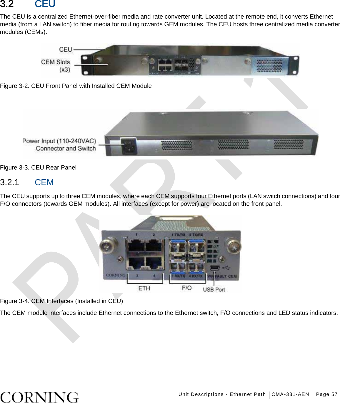    Unit Descriptions - Ethernet Path CMA-331-AEN Page 57   3.2 CEU The CEU is a centralized Ethernet-over-fiber media and rate converter unit. Located at the remote end, it converts Ethernet media (from a LAN switch) to fiber media for routing towards GEM modules. The CEU hosts three centralized media converter modules (CEMs).    Figure  3-2. CEU Front Panel with Installed CEM Module   Figure  3-3. CEU Rear Panel 3.2.1  CEM The CEU supports up to three CEM modules, where each CEM supports four Ethernet ports (LAN switch connections) and four F/O connectors (towards GEM modules). All interfaces (except for power) are located on the front panel.  Figure  3-4. CEM Interfaces (Installed in CEU) The CEM module interfaces include Ethernet connections to the Ethernet switch, F/O connections and LED status indicators.    