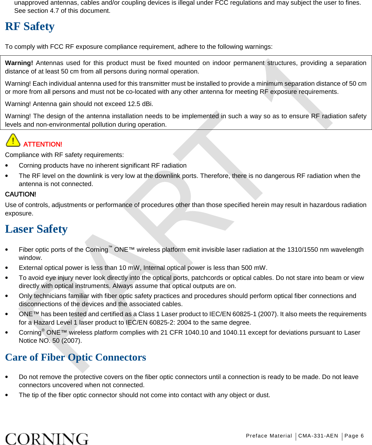   Preface Material CMA-331-AEN Page 6   unapproved antennas, cables and/or coupling devices is illegal under FCC regulations and may subject the user to fines. See section  4.7 of this document. RF Safety To comply with FCC RF exposure compliance requirement, adhere to the following warnings: Warning! Antennas used for this product must be fixed mounted on indoor permanent structures, providing a separation distance of at least 50 cm from all persons during normal operation. Warning! Each individual antenna used for this transmitter must be installed to provide a minimum separation distance of 50 cm or more from all persons and must not be co-located with any other antenna for meeting RF exposure requirements. Warning! Antenna gain should not exceed 12.5 dBi. Warning! The design of the antenna installation needs to be implemented in such a way so as to ensure RF radiation safety levels and non-environmental pollution during operation.  ATTENTION! Compliance with RF safety requirements: • Corning products have no inherent significant RF radiation • The RF level on the downlink is very low at the downlink ports. Therefore, there is no dangerous RF radiation when the antenna is not connected. CAUTION! Use of controls, adjustments or performance of procedures other than those specified herein may result in hazardous radiation exposure. Laser Safety • Fiber optic ports of the Corning™ ONE™ wireless platform emit invisible laser radiation at the 1310/1550 nm wavelength window. • External optical power is less than 10 mW, Internal optical power is less than 500 mW. • To avoid eye injury never look directly into the optical ports, patchcords or optical cables. Do not stare into beam or view directly with optical instruments. Always assume that optical outputs are on. • Only technicians familiar with fiber optic safety practices and procedures should perform optical fiber connections and disconnections of the devices and the associated cables. • ONE™ has been tested and certified as a Class 1 Laser product to IEC/EN 60825-1 (2007). It also meets the requirements for a Hazard Level 1 laser product to IEC/EN 60825-2: 2004 to the same degree. • Corning® ONE™ wireless platform complies with 21 CFR 1040.10 and 1040.11 except for deviations pursuant to Laser Notice NO. 50 (2007).      Care of Fiber Optic Connectors • Do not remove the protective covers on the fiber optic connectors until a connection is ready to be made. Do not leave connectors uncovered when not connected. • The tip of the fiber optic connector should not come into contact with any object or dust.    