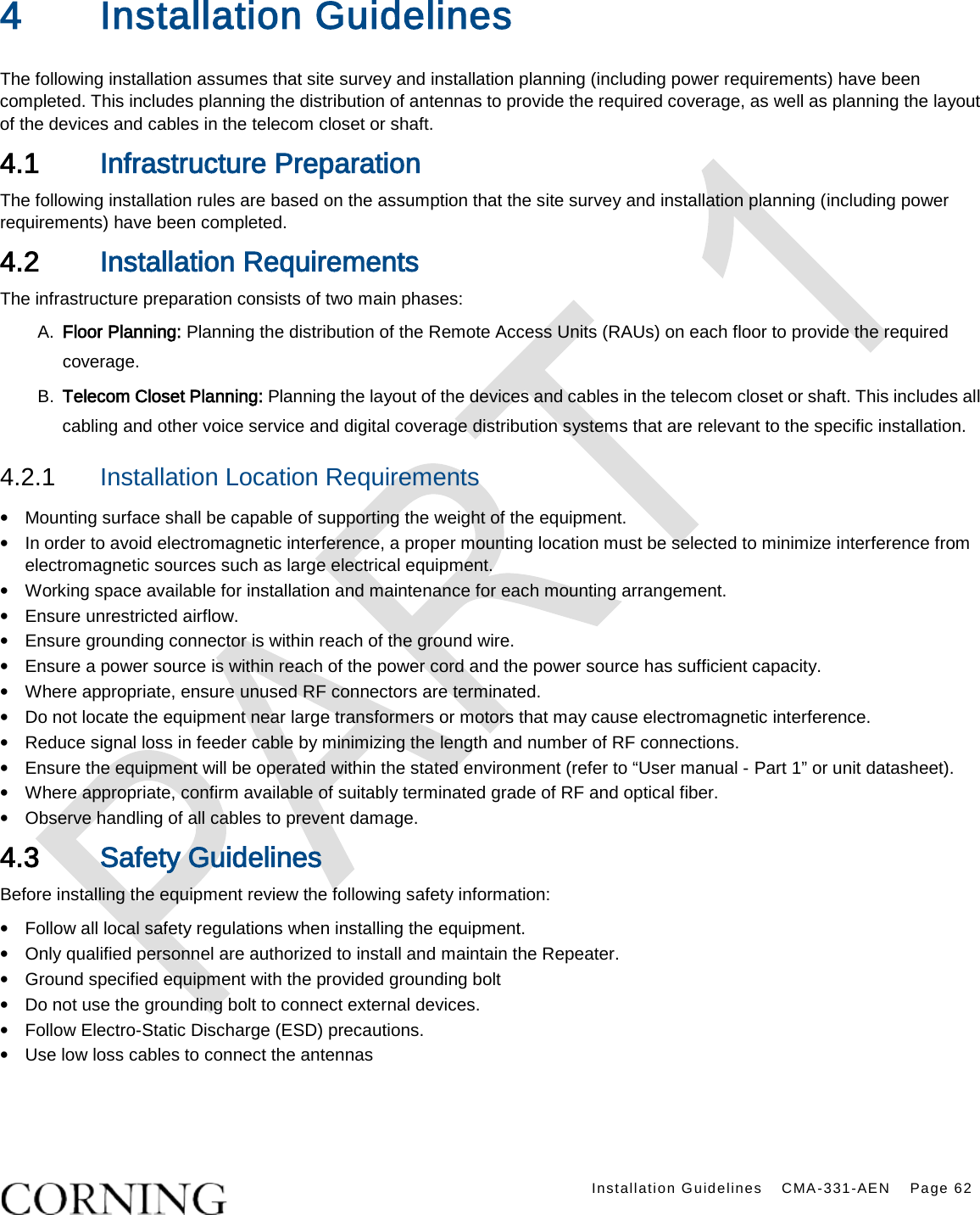    Installation Guidelines CMA-331-AEN Page 62  4 Installation Guidelines   The following installation assumes that site survey and installation planning (including power requirements) have been completed. This includes planning the distribution of antennas to provide the required coverage, as well as planning the layout of the devices and cables in the telecom closet or shaft. 4.1 Infrastructure Preparation The following installation rules are based on the assumption that the site survey and installation planning (including power requirements) have been completed. 4.2 Installation Requirements The infrastructure preparation consists of two main phases: A.  Floor Planning: Planning the distribution of the Remote Access Units (RAUs) on each floor to provide the required coverage.   B.  Telecom Closet Planning: Planning the layout of the devices and cables in the telecom closet or shaft. This includes all cabling and other voice service and digital coverage distribution systems that are relevant to the specific installation. 4.2.1  Installation Location Requirements • Mounting surface shall be capable of supporting the weight of the equipment.   • In order to avoid electromagnetic interference, a proper mounting location must be selected to minimize interference from electromagnetic sources such as large electrical equipment. • Working space available for installation and maintenance for each mounting arrangement.   • Ensure unrestricted airflow.   • Ensure grounding connector is within reach of the ground wire.   • Ensure a power source is within reach of the power cord and the power source has sufficient capacity.   • Where appropriate, ensure unused RF connectors are terminated.   • Do not locate the equipment near large transformers or motors that may cause electromagnetic interference.   • Reduce signal loss in feeder cable by minimizing the length and number of RF connections.   • Ensure the equipment will be operated within the stated environment (refer to “User manual - Part 1” or unit datasheet).   • Where appropriate, confirm available of suitably terminated grade of RF and optical fiber.   • Observe handling of all cables to prevent damage. 4.3 Safety Guidelines Before installing the equipment review the following safety information:   • Follow all local safety regulations when installing the equipment. • Only qualified personnel are authorized to install and maintain the Repeater. • Ground specified equipment with the provided grounding bolt   • Do not use the grounding bolt to connect external devices. • Follow Electro-Static Discharge (ESD) precautions. • Use low loss cables to connect the antennas     