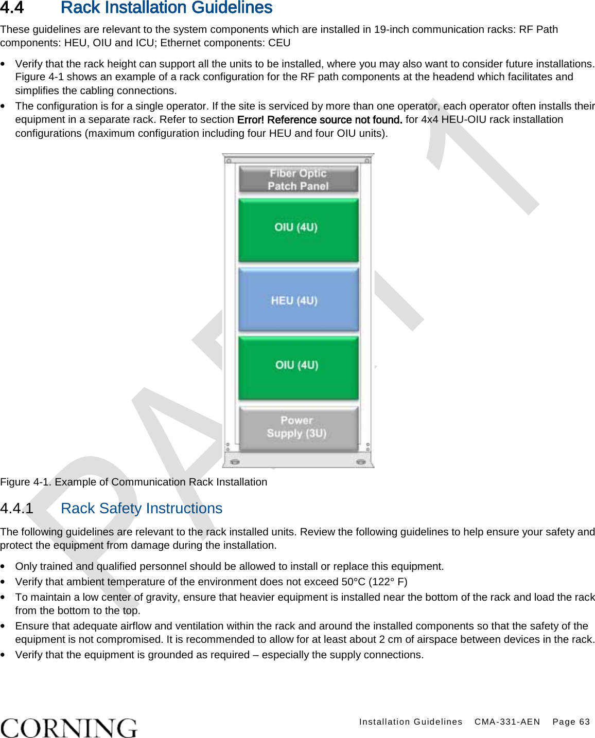    Installation Guidelines CMA-331-AEN Page 63  4.4 Rack Installation Guidelines These guidelines are relevant to the system components which are installed in 19-inch communication racks: RF Path components: HEU, OIU and ICU; Ethernet components: CEU • Verify that the rack height can support all the units to be installed, where you may also want to consider future installations. Figure  4-1 shows an example of a rack configuration for the RF path components at the headend which facilitates and simplifies the cabling connections. • The configuration is for a single operator. If the site is serviced by more than one operator, each operator often installs their equipment in a separate rack. Refer to section Error! Reference source not found. for 4x4 HEU-OIU rack installation configurations (maximum configuration including four HEU and four OIU units).    Figure  4-1. Example of Communication Rack Installation 4.4.1  Rack Safety Instructions The following guidelines are relevant to the rack installed units. Review the following guidelines to help ensure your safety and protect the equipment from damage during the installation. • Only trained and qualified personnel should be allowed to install or replace this equipment. • Verify that ambient temperature of the environment does not exceed 50°C (122° F) • To maintain a low center of gravity, ensure that heavier equipment is installed near the bottom of the rack and load the rack from the bottom to the top.     • Ensure that adequate airflow and ventilation within the rack and around the installed components so that the safety of the equipment is not compromised. It is recommended to allow for at least about 2 cm of airspace between devices in the rack. • Verify that the equipment is grounded as required – especially the supply connections.   