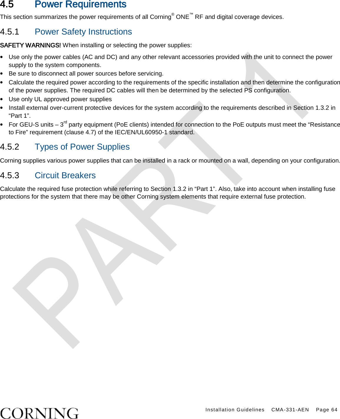   Installation Guidelines CMA-331-AEN Page 64   4.5 Power Requirements This section summarizes the power requirements of all Corning® ONE™ RF and digital coverage devices. 4.5.1  Power Safety Instructions SAFETY WARNINGS! When installing or selecting the power supplies:   • Use only the power cables (AC and DC) and any other relevant accessories provided with the unit to connect the power supply to the system components. • Be sure to disconnect all power sources before servicing. • Calculate the required power according to the requirements of the specific installation and then determine the configuration of the power supplies. The required DC cables will then be determined by the selected PS configuration. • Use only UL approved power supplies   • Install external over-current protective devices for the system according to the requirements described in Section 1.3.2 in “Part 1”. • For GEU-S units – 3rd party equipment (PoE clients) intended for connection to the PoE outputs must meet the “Resistance to Fire” requirement (clause 4.7) of the IEC/EN/UL60950-1 standard. 4.5.2  Types of Power Supplies Corning supplies various power supplies that can be installed in a rack or mounted on a wall, depending on your configuration.     4.5.3  Circuit Breakers Calculate the required fuse protection while referring to Section 1.3.2 in “Part 1”. Also, take into account when installing fuse protections for the system that there may be other Corning system elements that require external fuse protection.  