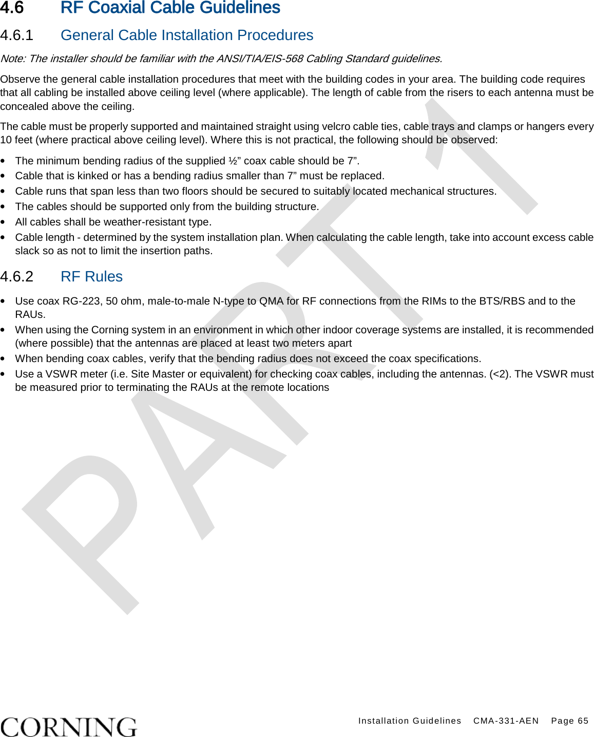    Installation Guidelines CMA-331-AEN Page 65  4.6 RF Coaxial Cable Guidelines 4.6.1  General Cable Installation Procedures Note: The installer should be familiar with the ANSI/TIA/EIS-568 Cabling Standard guidelines.   Observe the general cable installation procedures that meet with the building codes in your area. The building code requires that all cabling be installed above ceiling level (where applicable). The length of cable from the risers to each antenna must be concealed above the ceiling.   The cable must be properly supported and maintained straight using velcro cable ties, cable trays and clamps or hangers every 10 feet (where practical above ceiling level). Where this is not practical, the following should be observed: • The minimum bending radius of the supplied ½” coax cable should be 7”. • Cable that is kinked or has a bending radius smaller than 7” must be replaced. • Cable runs that span less than two floors should be secured to suitably located mechanical structures. • The cables should be supported only from the building structure. • All cables shall be weather-resistant type.   • Cable length - determined by the system installation plan. When calculating the cable length, take into account excess cable slack so as not to limit the insertion paths. 4.6.2  RF Rules • Use coax RG-223, 50 ohm, male-to-male N-type to QMA for RF connections from the RIMs to the BTS/RBS and to the RAUs. • When using the Corning system in an environment in which other indoor coverage systems are installed, it is recommended (where possible) that the antennas are placed at least two meters apart   • When bending coax cables, verify that the bending radius does not exceed the coax specifications. • Use a VSWR meter (i.e. Site Master or equivalent) for checking coax cables, including the antennas. (&lt;2). The VSWR must be measured prior to terminating the RAUs at the remote locations  
