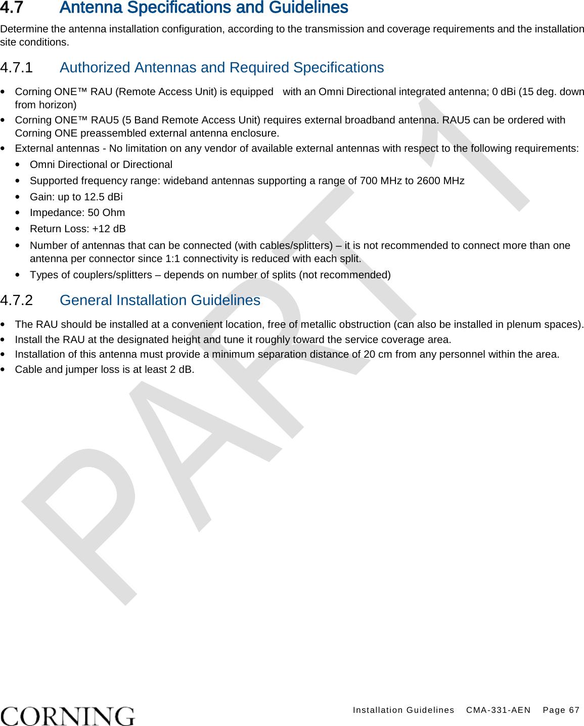    Installation Guidelines CMA-331-AEN Page 67  4.7 Antenna Specifications and Guidelines Determine the antenna installation configuration, according to the transmission and coverage requirements and the installation site conditions. 4.7.1  Authorized Antennas and Required Specifications  • Corning ONE™ RAU (Remote Access Unit) is equipped   with an Omni Directional integrated antenna; 0 dBi (15 deg. down from horizon) • Corning ONE™ RAU5 (5 Band Remote Access Unit) requires external broadband antenna. RAU5 can be ordered with Corning ONE preassembled external antenna enclosure.     • External antennas - No limitation on any vendor of available external antennas with respect to the following requirements: • Omni Directional or Directional   • Supported frequency range: wideband antennas supporting a range of 700 MHz to 2600 MHz • Gain: up to 12.5 dBi • Impedance: 50 Ohm • Return Loss: +12 dB • Number of antennas that can be connected (with cables/splitters) – it is not recommended to connect more than one antenna per connector since 1:1 connectivity is reduced with each split. • Types of couplers/splitters – depends on number of splits (not recommended) 4.7.2  General Installation Guidelines • The RAU should be installed at a convenient location, free of metallic obstruction (can also be installed in plenum spaces). • Install the RAU at the designated height and tune it roughly toward the service coverage area. • Installation of this antenna must provide a minimum separation distance of 20 cm from any personnel within the area. • Cable and jumper loss is at least 2 dB.      