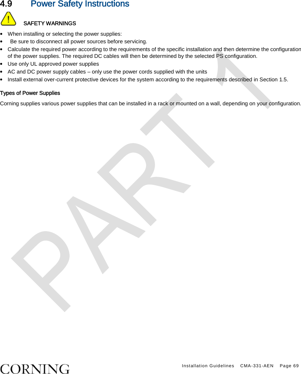    Installation Guidelines CMA-331-AEN Page 69  4.9 Power Safety Instructions    SAFETY WARNINGS • When installing or selecting the power supplies:   •  Be sure to disconnect all power sources before servicing. • Calculate the required power according to the requirements of the specific installation and then determine the configuration of the power supplies. The required DC cables will then be determined by the selected PS configuration. • Use only UL approved power supplies   • AC and DC power supply cables – only use the power cords supplied with the units   • Install external over-current protective devices for the system according to the requirements described in Section 1.5. Types of Power Supplies Corning supplies various power supplies that can be installed in a rack or mounted on a wall, depending on your configuration.  