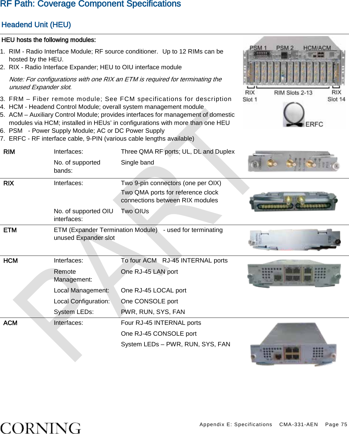    Appendix E: Specifications CMA-331-AEN Page 75  RF Path: Coverage Component Specifications    Headend Unit (HEU) HEU hosts the following modules: 1.  RIM - Radio Interface Module; RF source conditioner.   Up to 12 RIMs can be hosted by the HEU. 2.  RIX - Radio Interface Expander; HEU to OIU interface module Note: For configurations with one RIX an ETM is required for terminating the unused Expander slot. 3.  FRM – Fiber remote module; See FCM specifications for description    4.  HCM - Headend Control Module; overall system management module 5.  ACM – Auxiliary Control Module; provides interfaces for management of domestic modules via HCM; installed in HEUs’ in configurations with more than one HEU 6.  PSM  - Power Supply Module; AC or DC Power Supply 7.  ERFC - RF interface cable, 9-PIN (various cable lengths available)  RIM Interfaces: Three QMA RF ports; UL, DL and Duplex  No. of supported bands: Single band RIX Interfaces: Two 9-pin connectors (one per OIX) Two QMA ports for reference clock connections between RIX modules  No. of supported OIU interfaces: Two OIUs ETM ETM (Expander Termination Module)    - used for terminating unused Expander slot  HCM Interfaces: To four ACM  RJ-45 INTERNAL ports    Remote Management: One RJ-45 LAN port Local Management:  One RJ-45 LOCAL port Local Configuration: One CONSOLE port System LEDs:  PWR, RUN, SYS, FAN ACM Interfaces: Four RJ-45 INTERNAL ports  One RJ-45 CONSOLE port System LEDs – PWR, RUN, SYS, FAN    