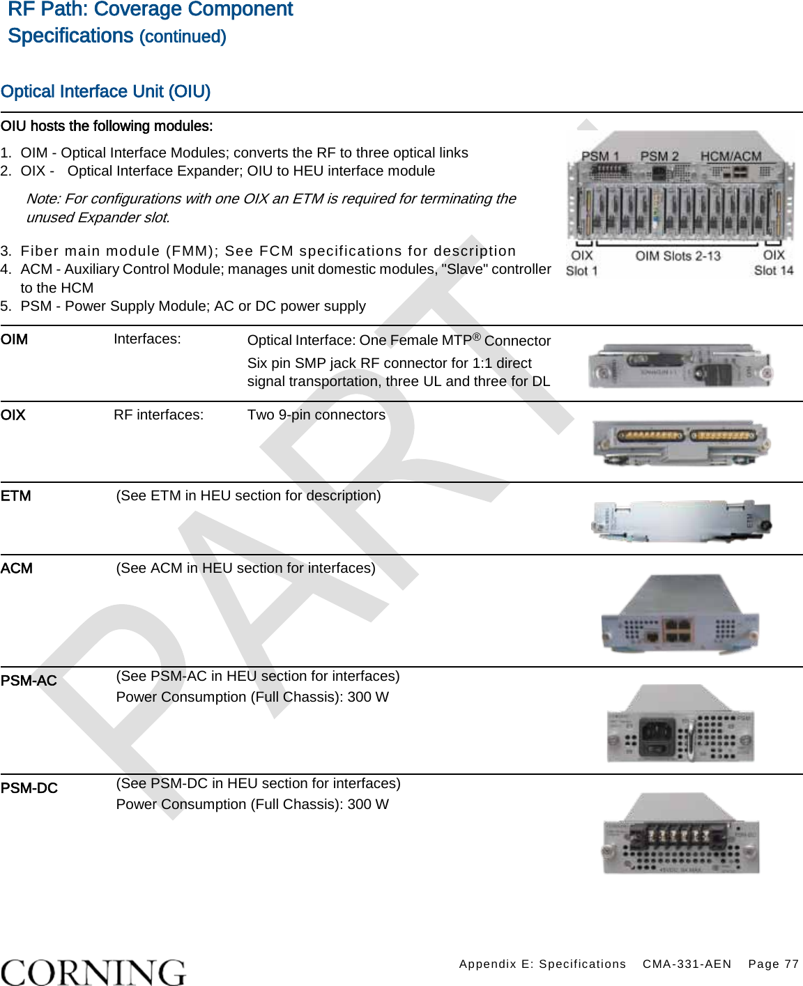    Appendix E: Specifications CMA-331-AEN Page 77  RF Path: Coverage Component Specifications (continued)  Optical Interface Unit (OIU) OIU hosts the following modules: 1.  OIM - Optical Interface Modules; converts the RF to three optical links 2.  OIX -  Optical Interface Expander; OIU to HEU interface module Note: For configurations with one OIX an ETM is required for terminating the unused Expander slot. 3.  Fiber main module (FMM); See FCM specifications for description 4.  ACM - Auxiliary Control Module; manages unit domestic modules, &quot;Slave&quot; controller to the HCM 5.  PSM - Power Supply Module; AC or DC power supply      OIM Interfaces: Optical Interface: One Female MTP® Connector Six pin SMP jack RF connector for 1:1 direct signal transportation, three UL and three for DL  OIX RF interfaces: Two 9-pin connectors  ETM (See ETM in HEU section for description)  ACM (See ACM in HEU section for interfaces)  PSM-AC (See PSM-AC in HEU section for interfaces) Power Consumption (Full Chassis): 300 W  PSM-DC (See PSM-DC in HEU section for interfaces) Power Consumption (Full Chassis): 300 W     
