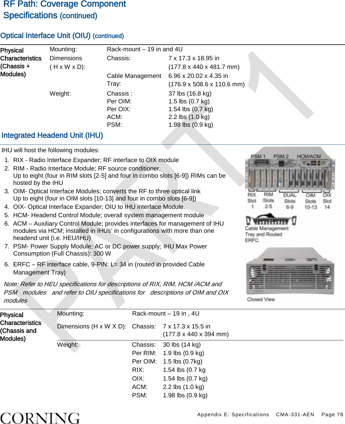    Appendix E: Specifications CMA-331-AEN Page 78  RF Path: Coverage Component Specifications (continued)  Optical Interface Unit (OIU) (continued) Physical Characteristics (Chassis + Modules)  Mounting: Rack-mount – 19 in and 4U Dimensions  ( H x W x D): Chassis: 7 x 17.3 x 18.95 in   (177.8 x 440 x 481.7 mm) Cable Management Tray: 6.96 x 20.02 x 4.35 in   (176.9 x 508.6 x 110.6 mm) Weight: Chassis :   Per OIM:   Per OIX:   ACM:   PSM:   37 lbs (16.8 kg) 1.5 lbs (0.7 kg) 1.54 lbs (0.7 kg) 2.2 lbs (1.0 kg) 1.98 lbs (0.9 kg) Integrated Headend Unit (IHU) IHU will host the following modules: 1.  RIX - Radio Interface Expander; RF interface to OIX module 2.  RIM - Radio Interface Module; RF source conditioner. Up to eight (four in RIM slots [2-5] and four in combo slots [6-9]) RIMs can be hosted by the IHU 3.  OIM- Optical Interface Modules; converts the RF to three optical link Up to eight (four in OIM slots [10-13] and four in combo slots [6-9])   4.  OIX- Optical Interface Expander; OIU to IHU interface Module. 5.  HCM- Headend Control Module; overall system management module 6.  ACM – Auxiliary Control Module; provides interfaces for management of IHU modules via HCM; installed in IHUs’ in configurations with more than one headend unit (i.e. HEU/IHU) 7.  PSM- Power Supply Module; AC or DC power supply; IHU Max Power Consumption (Full Chassis): 300 W 6.  ERFC – RF interface cable, 9-PIN; L= 34 in (routed in provided Cable Management Tray) Note: Refer to HEU specifications for descriptions of RIX, RIM, HCM /ACM and PSM    modules    and refer to OIU specifications for    descriptions of OIM and OIX modules  Physical Characteristics (Chassis and Modules) Mounting: Rack-mount – 19 in , 4U Dimensions (H x W X D): Chassis:   7 x 17.3 x 15.5 in   (177.8 x 440 x 394 mm) Weight: Chassis:    30 lbs (14 kg) Per RIM: 1.9 lbs (0.9 kg) Per OIM: 1.5 lbs (0.7kg) RIX: 1.54 lbs (0.7 kg OIX: 1.54 lbs (0.7 kg) ACM:   2.2 lbs (1.0 kg) PSM: 1.98 lbs (0.9 kg) 