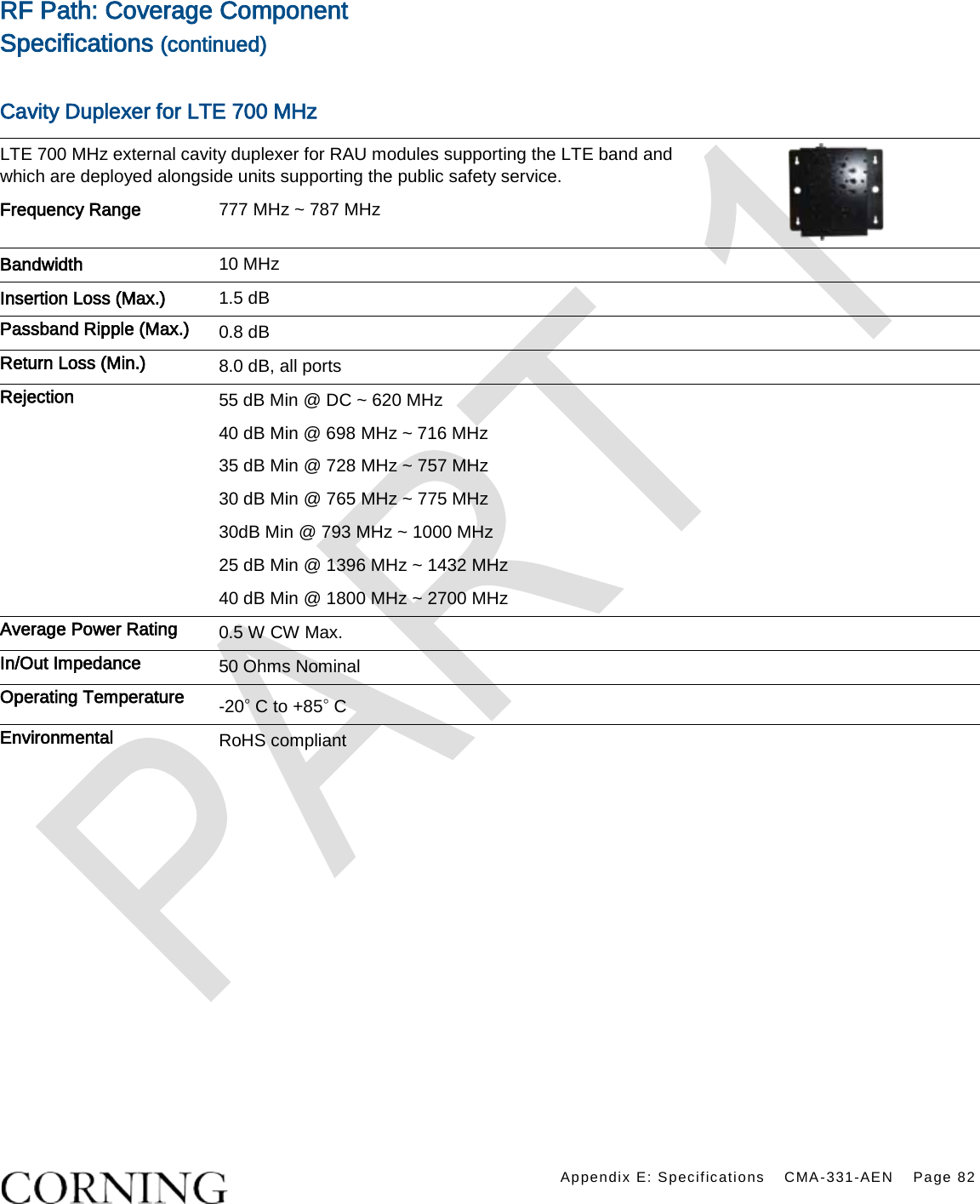    Appendix E: Specifications CMA-331-AEN Page 82  RF Path: Coverage Component Specifications (continued)  Cavity Duplexer for LTE 700 MHz LTE 700 MHz external cavity duplexer for RAU modules supporting the LTE band and which are deployed alongside units supporting the public safety service.  Frequency Range 777 MHz ~ 787 MHz Bandwidth 10 MHz   Insertion Loss (Max.) 1.5 dB Passband Ripple (Max.) 0.8 dB Return Loss (Min.) 8.0 dB, all ports Rejection 55 dB Min @ DC ~ 620 MHz 40 dB Min @ 698 MHz ~ 716 MHz 35 dB Min @ 728 MHz ~ 757 MHz 30 dB Min @ 765 MHz ~ 775 MHz 30dB Min @ 793 MHz ~ 1000 MHz 25 dB Min @ 1396 MHz ~ 1432 MHz 40 dB Min @ 1800 MHz ~ 2700 MHz Average Power Rating 0.5 W CW Max. In/Out Impedance 50 Ohms Nominal Operating Temperature -20◦ C to +85◦ C Environmental RoHS compliant   