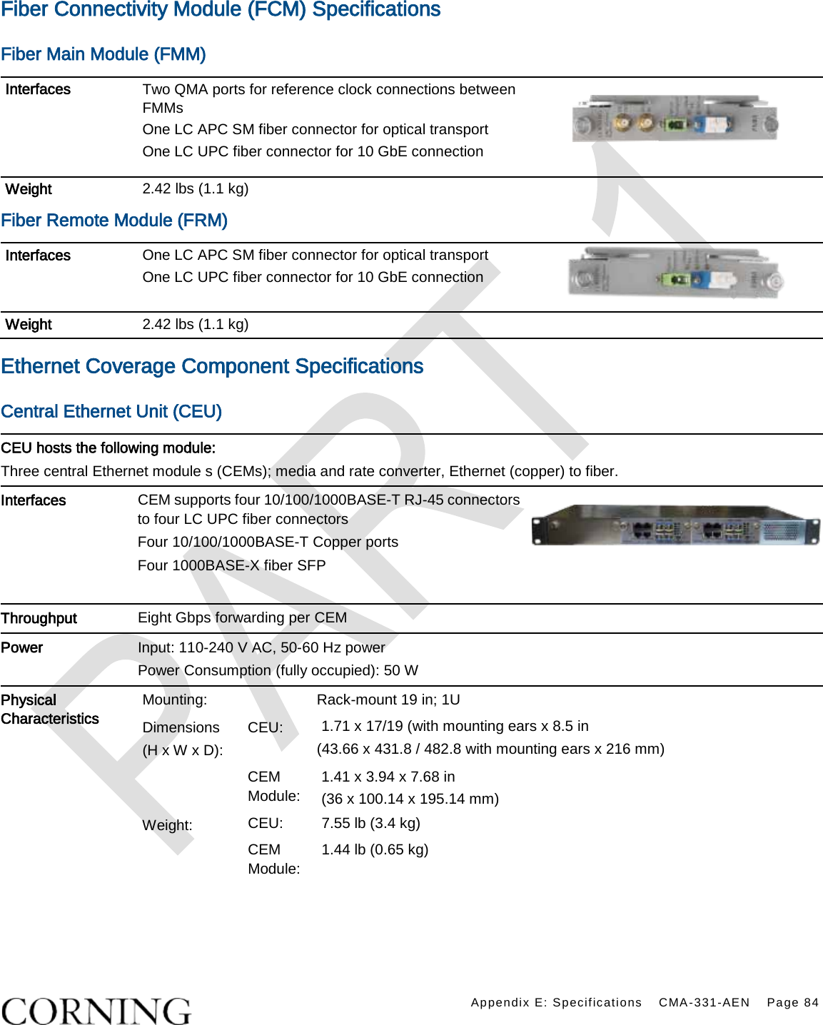    Appendix E: Specifications CMA-331-AEN Page 84  Fiber Connectivity Module (FCM) Specifications Fiber Main Module (FMM) Interfaces Two QMA ports for reference clock connections between FMMs One LC APC SM fiber connector for optical transport One LC UPC fiber connector for 10 GbE connection   Weight 2.42 lbs (1.1 kg)   Fiber Remote Module (FRM) Interfaces One LC APC SM fiber connector for optical transport One LC UPC fiber connector for 10 GbE connection  Weight 2.42 lbs (1.1 kg)   Ethernet Coverage Component Specifications Central Ethernet Unit (CEU) CEU hosts the following module: Three central Ethernet module s (CEMs); media and rate converter, Ethernet (copper) to fiber. Interfaces CEM supports four 10/100/1000BASE-T RJ-45 connectors to four LC UPC fiber connectors Four 10/100/1000BASE-T Copper ports   Four 1000BASE-X fiber SFP    Throughput Eight Gbps forwarding per CEM   Power Input: 110-240 V AC, 50-60 Hz power Power Consumption (fully occupied): 50 W  Physical Characteristics Mounting:   Rack-mount 19 in; 1U Dimensions (H x W x D): CEU: 1.71 x 17/19 (with mounting ears x 8.5 in   (43.66 x 431.8 / 482.8 with mounting ears x 216 mm)  CEM Module: 1.41 x 3.94 x 7.68 in (36 x 100.14 x 195.14 mm) Weight: CEU: 7.55 lb (3.4 kg) CEM Module: 1.44 lb (0.65 kg)    