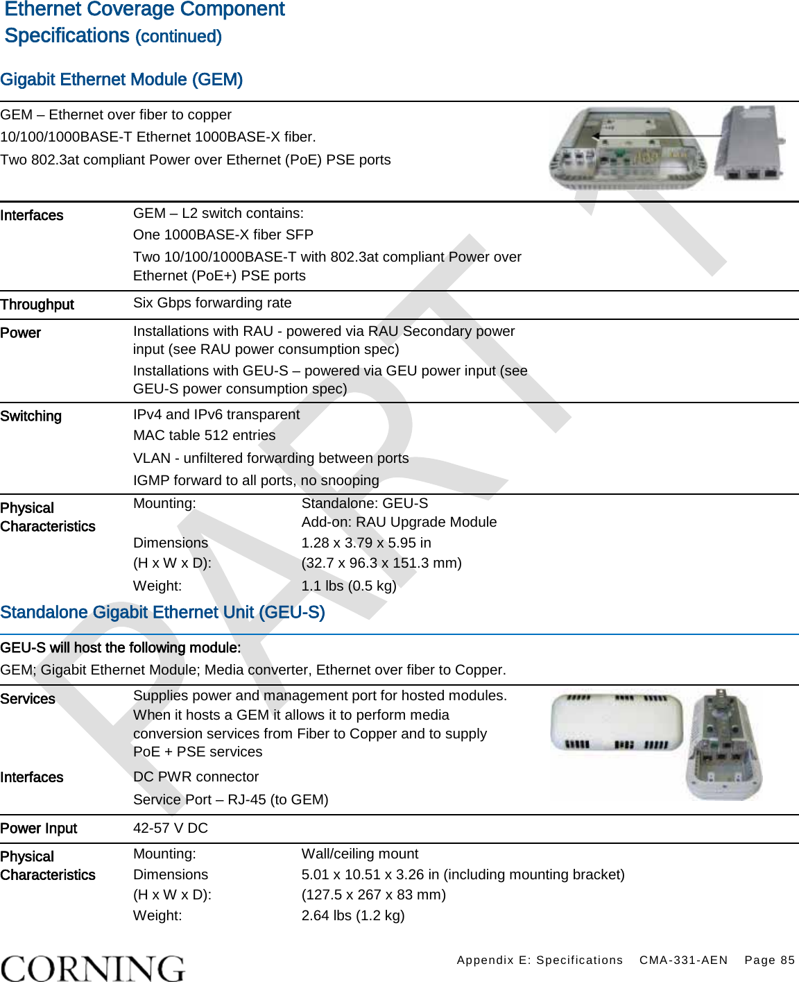   Appendix E: Specifications CMA-331-AEN Page 85  Ethernet Coverage Component Specifications (continued)  Gigabit Ethernet Module (GEM)    GEM – Ethernet over fiber to copper 10/100/1000BASE-T Ethernet 1000BASE-X fiber. Two 802.3at compliant Power over Ethernet (PoE) PSE ports  Interfaces   GEM – L2 switch contains:     One 1000BASE-X fiber SFP Two 10/100/1000BASE-T with 802.3at compliant Power over Ethernet (PoE+) PSE ports  Throughput Six Gbps forwarding rate    Power Installations with RAU - powered via RAU Secondary power input (see RAU power consumption spec) Installations with GEU-S – powered via GEU power input (see GEU-S power consumption spec)  Switching   IPv4 and IPv6 transparent   MAC table 512 entries VLAN - unfiltered forwarding between ports IGMP forward to all ports, no snooping  Physical Characteristics  Mounting: Standalone: GEU-S   Add-on: RAU Upgrade Module Dimensions   (H x W x D): 1.28 x 3.79 x 5.95 in   (32.7 x 96.3 x 151.3 mm)   Weight:  1.1 lbs (0.5 kg) Standalone Gigabit Ethernet Unit (GEU-S)   GEU-S will host the following module: GEM; Gigabit Ethernet Module; Media converter, Ethernet over fiber to Copper. Services Supplies power and management port for hosted modules. When it hosts a GEM it allows it to perform media conversion services from Fiber to Copper and to supply PoE + PSE services         Interfaces   DC PWR connector Service Port – RJ-45 (to GEM) Power Input 42-57 V DC Physical Characteristics  Mounting: Wall/ceiling mount Dimensions (H x W x D): 5.01 x 10.51 x 3.26 in (including mounting bracket)   (127.5 x 267 x 83 mm) Weight:  2.64 lbs (1.2 kg) 