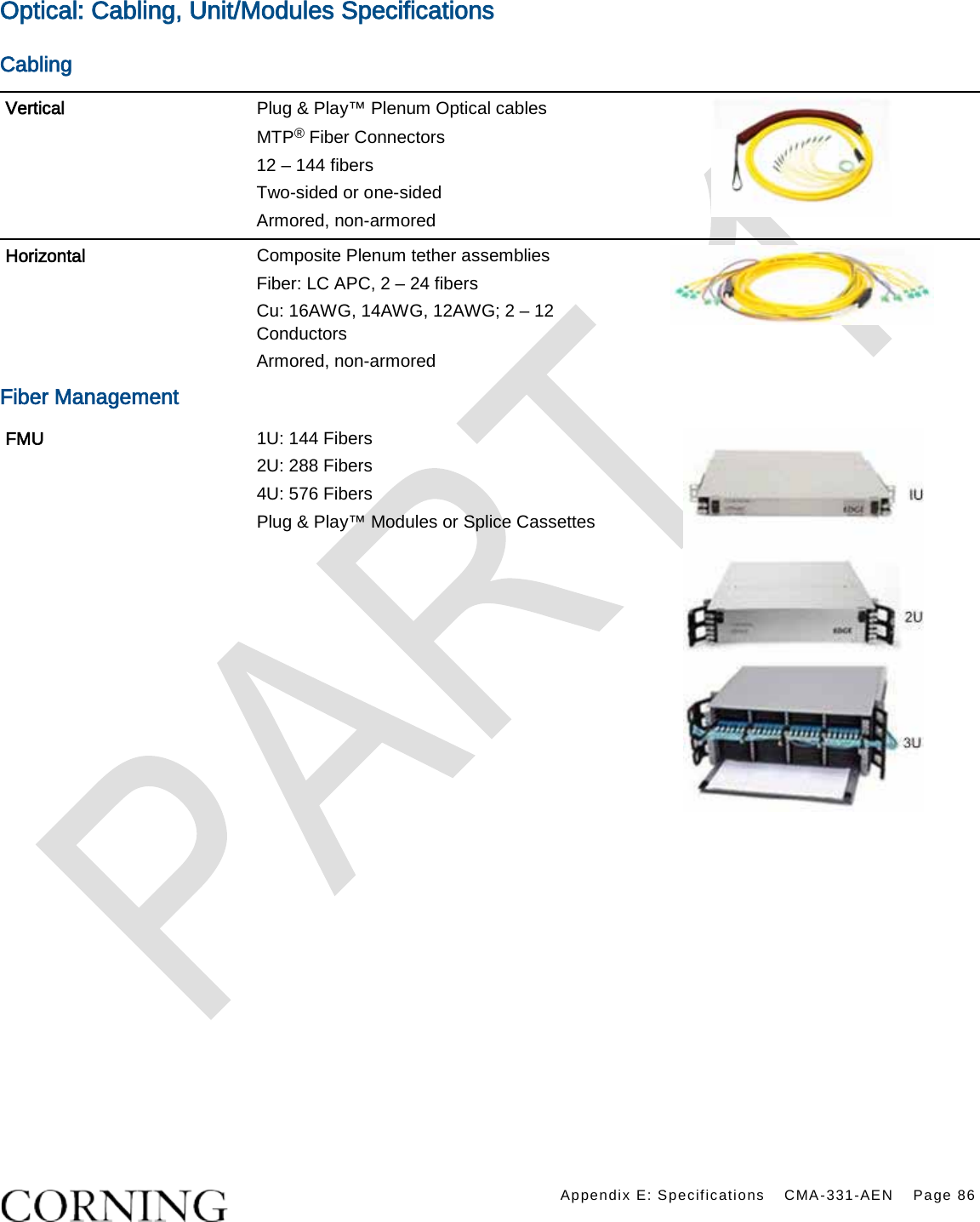    Appendix E: Specifications CMA-331-AEN Page 86  Optical: Cabling, Unit/Modules Specifications Cabling Vertical Plug &amp; Play™ Plenum Optical cables MTP® Fiber Connectors 12 – 144 fibers Two-sided or one-sided   Armored, non-armored  Horizontal Composite Plenum tether assemblies Fiber: LC APC, 2 – 24 fibers   Cu: 16AWG, 14AWG, 12AWG; 2 – 12 Conductors Armored, non-armored  Fiber Management FMU 1U: 144 Fibers 2U: 288 Fibers   4U: 576 Fibers Plug &amp; Play™ Modules or Splice Cassettes  