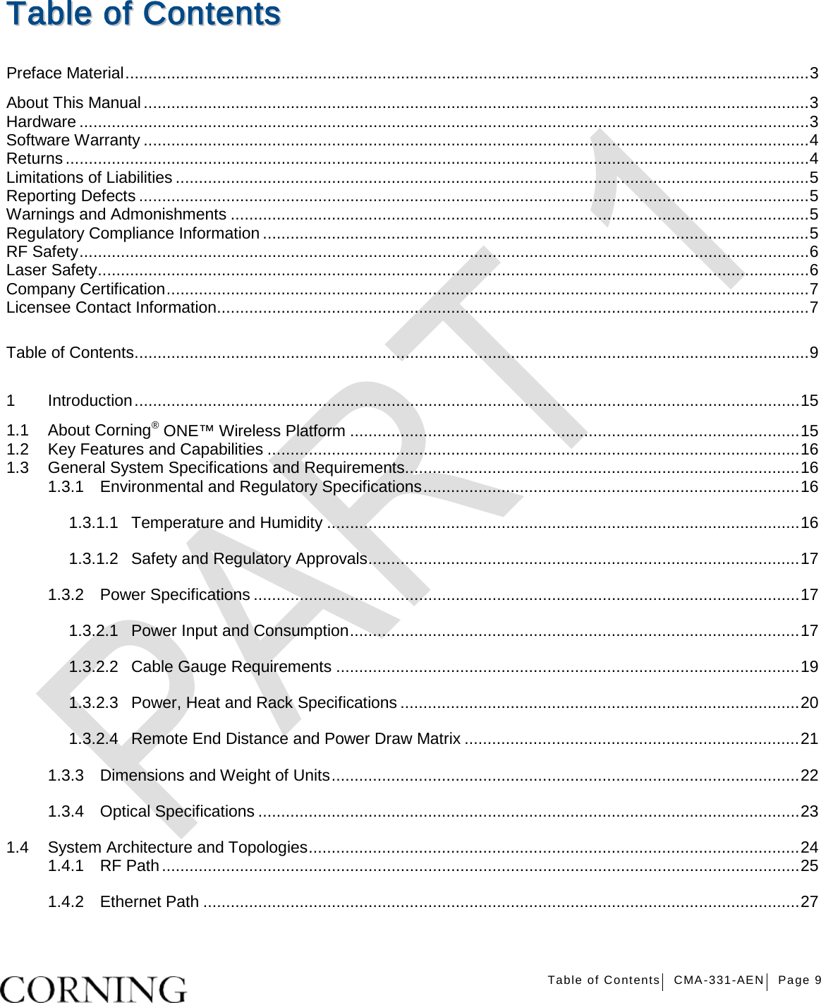   Table of Contents CMA-331-AEN Page 9   TTaabbllee  ooff  CCoonntteennttss  Preface Material ..................................................................................................................................................... 3 About This Manual ................................................................................................................................................. 3 Hardware ............................................................................................................................................................... 3 Software Warranty ................................................................................................................................................. 4 Returns .................................................................................................................................................................. 4 Limitations of Liabilities .......................................................................................................................................... 5 Reporting Defects .................................................................................................................................................. 5 Warnings and Admonishments .............................................................................................................................. 5 Regulatory Compliance Information ....................................................................................................................... 5 RF Safety ............................................................................................................................................................... 6 Laser Safety ........................................................................................................................................................... 6 Company Certification ............................................................................................................................................ 7 Licensee Contact Information ................................................................................................................................. 7 Table of Contents ................................................................................................................................................... 9 1 Introduction ................................................................................................................................................. 15 1.1 About Corning® ONE™ Wireless Platform .................................................................................................. 15 1.2 Key Features and Capabilities .................................................................................................................... 16 1.3 General System Specifications and Requirements ...................................................................................... 16 1.3.1 Environmental and Regulatory Specifications .................................................................................. 16 1.3.1.1 Temperature and Humidity ....................................................................................................... 16 1.3.1.2 Safety and Regulatory Approvals .............................................................................................. 17 1.3.2 Power Specifications ....................................................................................................................... 17 1.3.2.1 Power Input and Consumption .................................................................................................. 17 1.3.2.2 Cable Gauge Requirements ..................................................................................................... 19 1.3.2.3 Power, Heat and Rack Specifications ....................................................................................... 20 1.3.2.4 Remote End Distance and Power Draw Matrix ......................................................................... 21 1.3.3 Dimensions and Weight of Units ...................................................................................................... 22 1.3.4 Optical Specifications ...................................................................................................................... 23 1.4 System Architecture and Topologies ........................................................................................................... 24 1.4.1 RF Path ........................................................................................................................................... 25 1.4.2 Ethernet Path .................................................................................................................................. 27 