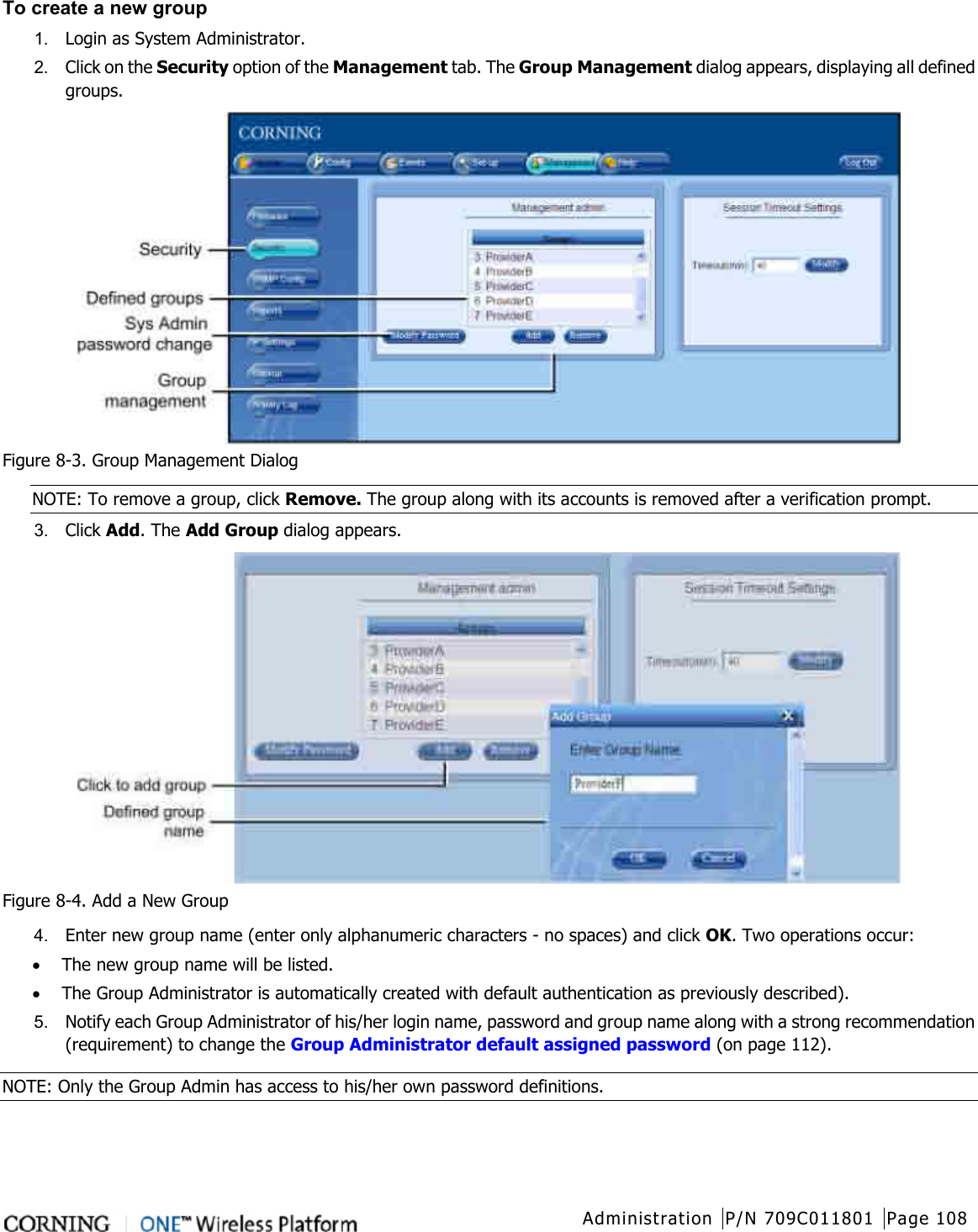  Administration P/N 709C011801 Page 108   To create a new group 1.  Login as System Administrator. 2.  Click on the Security option of the Management tab. The Group Management dialog appears, displaying all defined groups.  Figure  8-3. Group Management Dialog NOTE: To remove a group, click Remove. The group along with its accounts is removed after a verification prompt.   3.  Click Add. The Add Group dialog appears.  Figure  8-4. Add a New Group 4.  Enter new group name (enter only alphanumeric characters - no spaces) and click OK. Two operations occur: • The new group name will be listed. • The Group Administrator is automatically created with default authentication as previously described). 5.  Notify each Group Administrator of his/her login name, password and group name along with a strong recommendation (requirement) to change the Group Administrator default assigned password (on page 112). NOTE: Only the Group Admin has access to his/her own password definitions.  