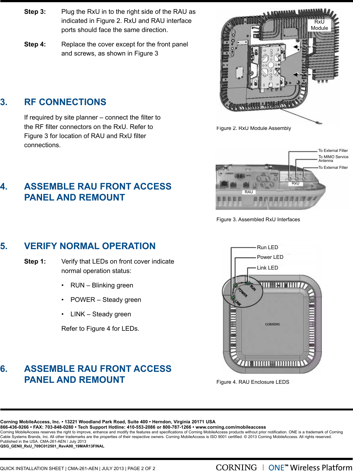  Step 3:    Plug the RxU in to the right side of the RAU as indicated in Figure 2. RxU and RAU interface  ports should face the same direction. Step 4:  Replace the cover except for the front panel     and screws, as shown in Figure 3Figure 2. RxU Module AssemblyFigure 3. Assembled RxU InterfacesFigure4.RAUEnclosureLEDS3.  RF CONNECTIONS Ifrequiredbysiteplanner–connectthelterto  theRFlterconnectorsontheRxU.Referto  Figure3forlocationofRAUandRxUlter  connections.  5.  VERIFY NORMAL OPERATION Step 1: VerifythatLEDsonfrontcoverindicate    normal operation status:  • RUN–Blinkinggreen  • POWER–Steadygreen  • LINK–Steadygreen  RefertoFigure4forLEDs. 4.  ASSEMbLE RAu FRONT ACCESS   PANEL AND REMOuNT6.  ASSEMbLE RAu FRONT ACCESS    PANEL AND REMOuNTCorning MobileAccess, Inc. • 13221 Woodland Park Road, Suite 400 • Herndon, Virginia 20171 USA866-436-9266 • FAX: 703-848-0280 • Tech Support Hotline: 410-553-2086 or 800-787-1266 • www.corning.com/mobileaccessCorning MobileAccess reserves the right to improve, enhance and modify the features and specifications of Corning MobileAccess products without prior notification. ONE is a trademark of Corning CableSystemsBrands,Inc.Allothertrademarksarethepropertiesoftheirrespectiveowners.CorningMobileAccessisISO9001certified.©2013CorningMobileAccess.Allrightsreserved. Published in the USA. CMA-261-AEN / July 2013QSG_GENII_RxU_709C012501_RevA00_19MAR13FINALRunLEDTo External FilterTo External FilterRxURxUModuleRAUTo MIMO Service AntennaPowerLEDLinkLEDQUICK INSTALLATION SHEET | CMA-261-AEN | JULY 2013 | PAGE 2 OF 2ONE™ Wireless Platform