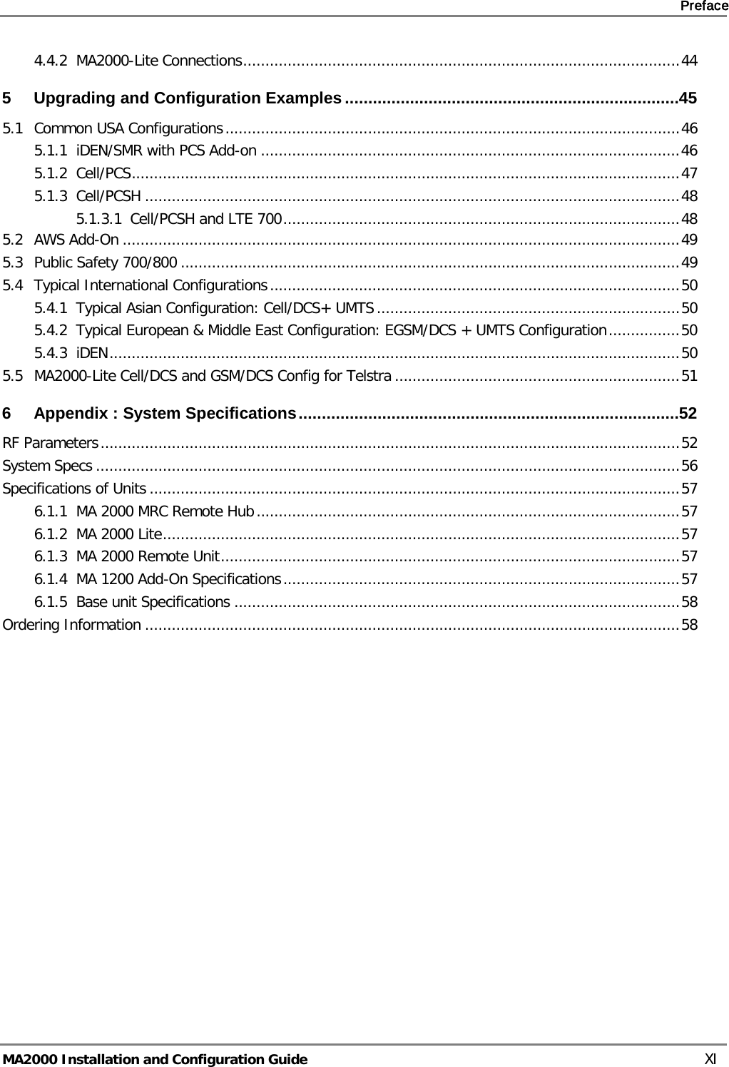     Preface       MA2000 Installation and Configuration Guide    XI 4.4.2 MA2000-Lite Connections .................................................................................................. 44 5 Upgrading and Configuration Examples ........................................................................ 45 5.1 Common USA Configurations ...................................................................................................... 46 5.1.1 iDEN/SMR with PCS Add-on .............................................................................................. 46 5.1.2 Cell/PCS ........................................................................................................................... 47 5.1.3 Cell/PCSH ........................................................................................................................ 48 5.1.3.1 Cell/PCSH and LTE 700 ......................................................................................... 48 5.2 AWS Add-On ............................................................................................................................. 49 5.3 Public Safety 700/800 ................................................................................................................ 49 5.4 Typical International Configurations ............................................................................................ 50 5.4.1 Typical Asian Configuration: Cell/DCS+ UMTS .................................................................... 50 5.4.2 Typical European &amp; Middle East Configuration: EGSM/DCS + UMTS Configuration ................ 50 5.4.3 iDEN ................................................................................................................................ 50 5.5 MA2000-Lite Cell/DCS and GSM/DCS Config for Telstra ................................................................ 51 6 Appendix : System Specifications .................................................................................. 52 RF Parameters .................................................................................................................................. 52 System Specs ................................................................................................................................... 56 Specifications of Units ....................................................................................................................... 57 6.1.1 MA 2000 MRC Remote Hub ............................................................................................... 57 6.1.2 MA 2000 Lite .................................................................................................................... 57 6.1.3 MA 2000 Remote Unit ....................................................................................................... 57 6.1.4 MA 1200 Add-On Specifications ......................................................................................... 57 6.1.5 Base unit Specifications .................................................................................................... 58 Ordering Information ........................................................................................................................ 58 