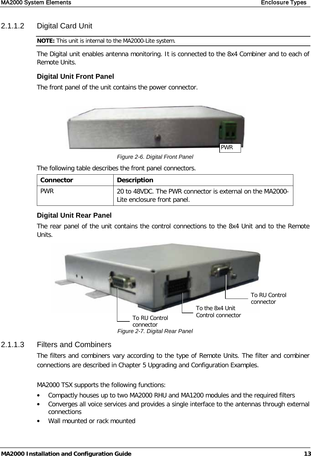 MA2000 System Elements    Enclosure Types   MA2000 Installation and Configuration Guide  13 2.1.1.2  Digital Card Unit NOTE: This unit is internal to the MA2000-Lite system. The Digital unit enables antenna monitoring. It is connected to the 8x4 Combiner and to each of Remote Units.  Digital Unit Front Panel The front panel of the unit contains the power connector.   Figure  2-6. Digital Front Panel The following table describes the front panel connectors. Connector  Description PWR 20 to 48VDC. The PWR connector is external on the MA2000-Lite enclosure front panel. Digital Unit Rear Panel The rear panel of the unit contains the control connections to the 8x4 Unit and to the Remote Units.   Figure  2-7. Digital Rear Panel 2.1.1.3  Filters and Combiners The filters and combiners vary according to the type of Remote Units. The filter and combiner connections are described in Chapter  5 Upgrading and Configuration Examples.  MA2000 TSX supports the following functions: • Compactly houses up to two MA2000 RHU and MA1200 modules and the required filters • Converges all voice services and provides a single interface to the antennas through external connections • Wall mounted or rack mounted To the 8x4 Unit Control connector PWR  To RU Control connector To RU Control connector 
