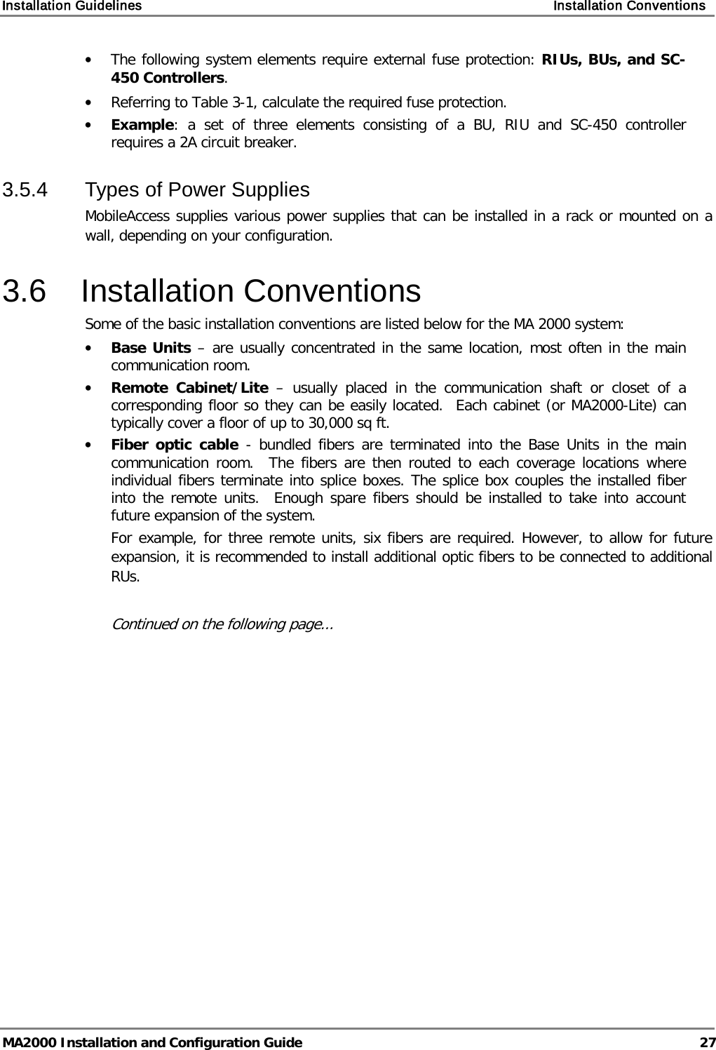 Installation Guidelines    Installation Conventions   MA2000 Installation and Configuration Guide  27 • The following system elements require external fuse protection: RIUs, BUs, and SC-450 Controllers. • Referring to Table  3-1, calculate the required fuse protection.  • Example: a set of three elements consisting of a BU, RIU and SC-450  controller requires a 2A circuit breaker.  3.5.4  Types of Power Supplies MobileAccess supplies various power supplies that can be installed in a rack or mounted on a wall, depending on your configuration.   3.6  Installation Conventions Some of the basic installation conventions are listed below for the MA 2000 system: • Base Units – are usually concentrated in the same location, most often in the main communication room.  • Remote Cabinet/Lite –  usually placed in the communication shaft or closet of a corresponding floor so they can be easily located.  Each cabinet (or MA2000-Lite) can typically cover a floor of up to 30,000 sq ft.  • Fiber optic cable  -  bundled fibers are terminated into the Base Units in the main communication room.  The fibers are then routed to each coverage locations where individual fibers terminate into splice boxes. The splice box couples the installed fiber into the remote units.  Enough spare fibers should be installed to take into account future expansion of the system.   For example, for three remote units, six fibers are required. However, to allow for future expansion, it is recommended to install additional optic fibers to be connected to additional RUs.   Continued on the following page... 