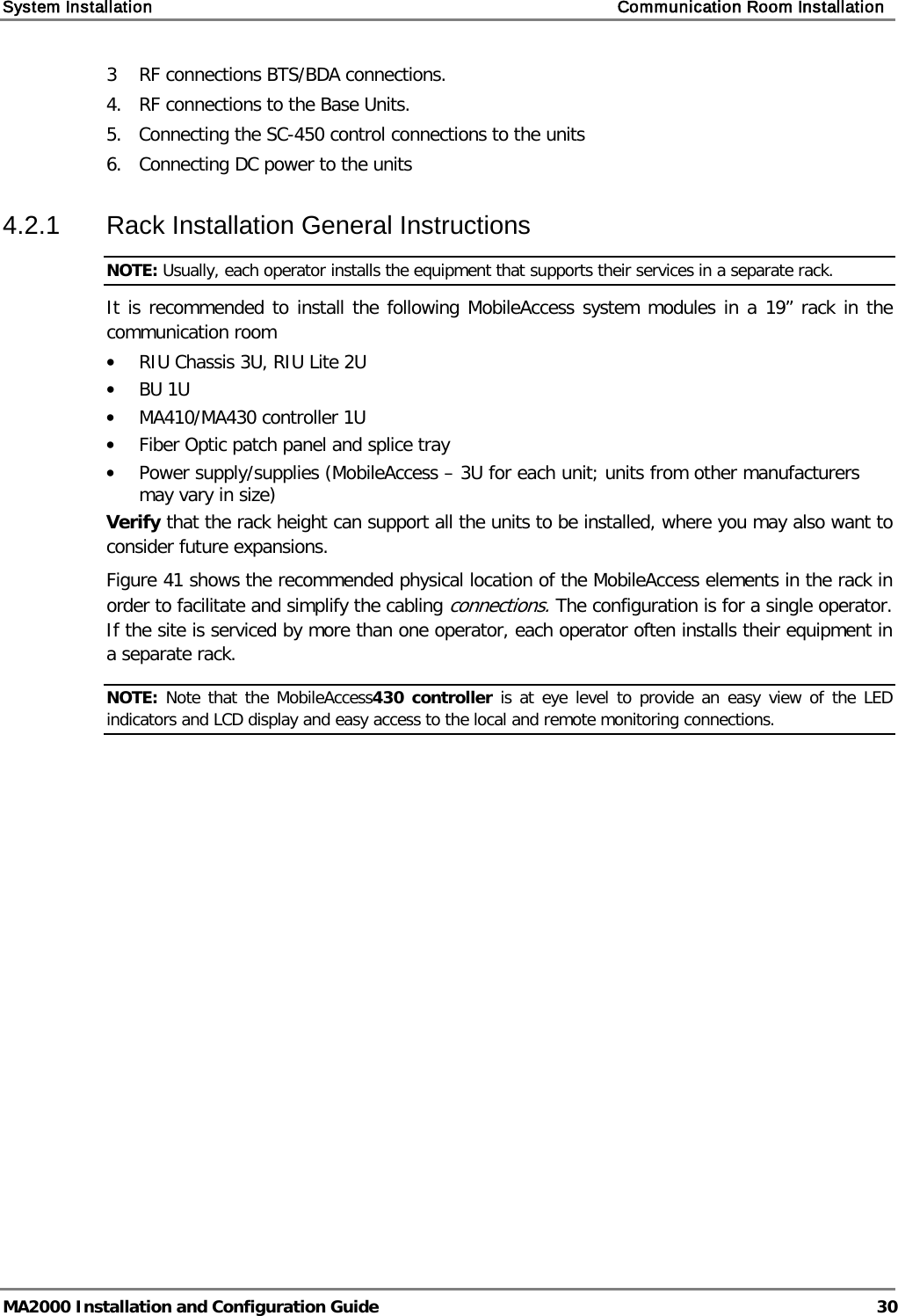 System Installation    Communication Room Installation   MA2000 Installation and Configuration Guide  30 3  RF connections BTS/BDA connections. 4.  RF connections to the Base Units.  5.   Connecting the SC-450 control connections to the units 6.  Connecting DC power to the units 4.2.1  Rack Installation General Instructions NOTE: Usually, each operator installs the equipment that supports their services in a separate rack. It is recommended to install the following MobileAccess system modules in a 19” rack in the communication room • RIU Chassis 3U, RIU Lite 2U • BU 1U  • MA410/MA430 controller 1U • Fiber Optic patch panel and splice tray • Power supply/supplies (MobileAccess – 3U for each unit; units from other manufacturers may vary in size) Verify that the rack height can support all the units to be installed, where you may also want to consider future expansions. Figure  41 shows the recommended physical location of the MobileAccess elements in the rack in order to facilitate and simplify the cabling connections. The configuration is for a single operator. If the site is serviced by more than one operator, each operator often installs their equipment in a separate rack. NOTE: Note that the MobileAccess430 controller is at eye level to provide an easy view of the LED indicators and LCD display and easy access to the local and remote monitoring connections.  