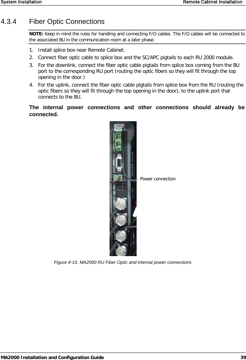 System Installation    Remote Cabinet Installation   MA2000 Installation and Configuration Guide  39 4.3.4  Fiber Optic Connections NOTE: Keep in mind the rules for handling and connecting F/O cables. The F/O cables will be connected to the associated BU in the communication room at a later phase.  1. Install splice box near Remote Cabinet.  2. Connect fiber optic cable to splice box and the SC/APC pigtails to each RU 2000 module.  3. For the downlink, connect the fiber optic cable pigtails from splice box coming from the BU port to the corresponding RU port (routing the optic fibers so they will fit through the top opening in the door.)  4. For the uplink, connect the fiber optic cable pigtails from splice box from the RU (routing the optic fibers so they will fit through the top opening in the door), to the uplink port that connects to the BU.   The internal power connections and other connections should already be connected.  Figure  4-10. MA2000 RU Fiber Optic and internal power connections   Power connection 