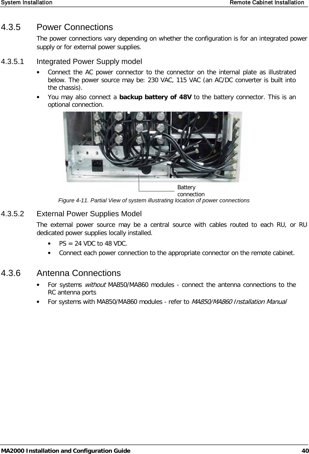 System Installation    Remote Cabinet Installation   MA2000 Installation and Configuration Guide  40 4.3.5  Power Connections The power connections vary depending on whether the configuration is for an integrated power supply or for external power supplies.  4.3.5.1  Integrated Power Supply model • Connect the AC power connector to the connector on the internal plate as illustrated below. The power source may be: 230 VAC, 115 VAC (an AC/DC converter is built into the chassis). • You may also connect a backup battery of 48V to the battery connector. This is an optional connection.   Figure  4-11. Partial View of system illustrating location of power connections 4.3.5.2  External Power Supplies Model The external power source may be a central source with cables routed to each RU, or RU dedicated power supplies locally installed.  • PS = 24 VDC to 48 VDC.  • Connect each power connection to the appropriate connector on the remote cabinet.  4.3.6  Antenna Connections • For systems without MA850/MA860 modules - connect the antenna connections to the RC antenna ports • For systems with MA850/MA860 modules - refer to MA850/MA860 Installation Manual Battery connection ( l) 