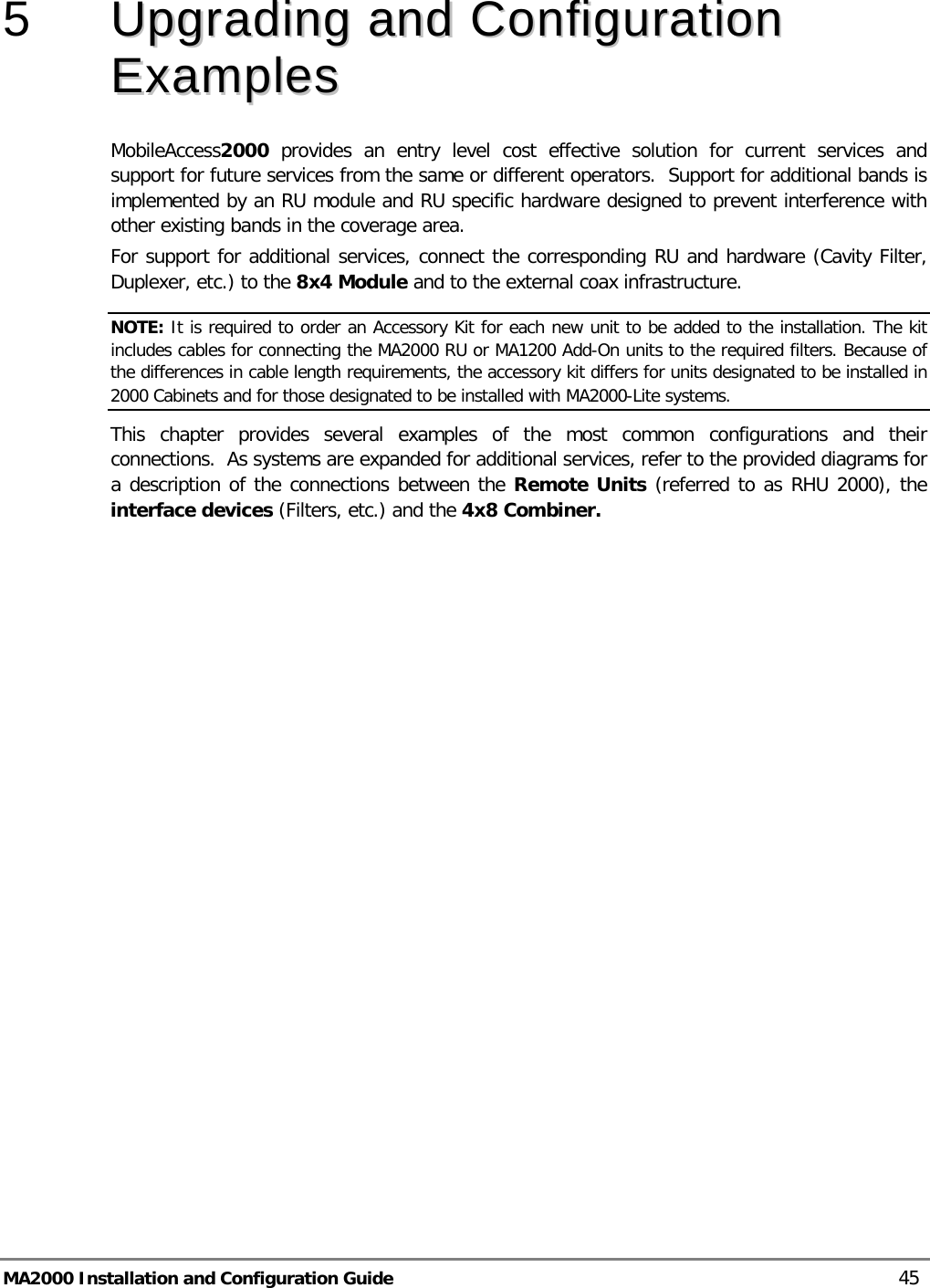  MA2000 Installation and Configuration Guide    45 5  UUppggrraaddiinngg  aanndd  CCoonnffiigguurraattiioonn  EExxaammpplleess  MobileAccess2000  provides an entry level cost effective solution for current services and support for future services from the same or different operators.  Support for additional bands is implemented by an RU module and RU specific hardware designed to prevent interference with other existing bands in the coverage area. For support for additional services, connect the corresponding RU and hardware (Cavity Filter, Duplexer, etc.) to the 8x4 Module and to the external coax infrastructure.  NOTE: It is required to order an Accessory Kit for each new unit to be added to the installation. The kit includes cables for connecting the MA2000 RU or MA1200 Add-On units to the required filters. Because of the differences in cable length requirements, the accessory kit differs for units designated to be installed in 2000 Cabinets and for those designated to be installed with MA2000-Lite systems.  This chapter provides several examples of the most common configurations and their connections.  As systems are expanded for additional services, refer to the provided diagrams for a description of the connections between the Remote Units (referred to as RHU 2000), the interface devices (Filters, etc.) and the 4x8 Combiner.    