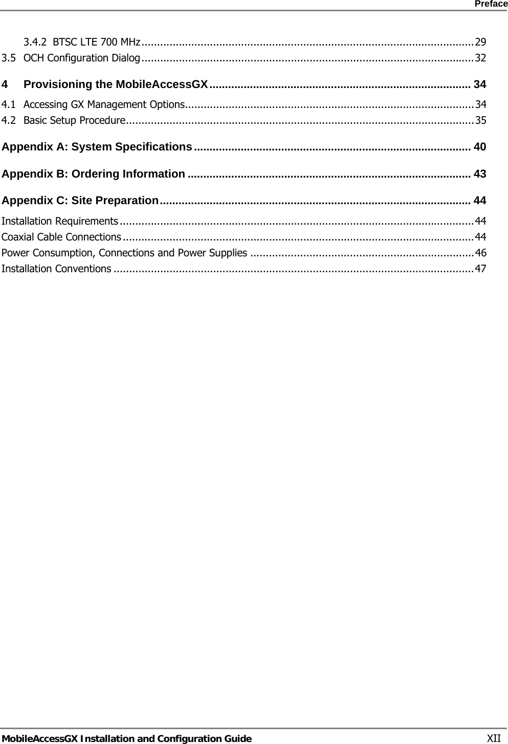    Preface      MobileAccessGX Installation and Configuration Guide   XII 3.4.2BTSC LTE 700 MHz ........................................................................................................... 293.5OCH Configuration Dialog ........................................................................................................... 324Provisioning the MobileAccessGX .................................................................................... 344.1Accessing GX Management Options ............................................................................................. 344.2Basic Setup Procedure ................................................................................................................ 35Appendix A: System Specifications ......................................................................................... 40Appendix B: Ordering Information ........................................................................................... 43Appendix C: Site Preparation .................................................................................................... 44Installation Requirements .................................................................................................................. 44Coaxial Cable Connections ................................................................................................................. 44Power Consumption, Connections and Power Supplies ........................................................................ 46Installation Conventions .................................................................................................................... 47
