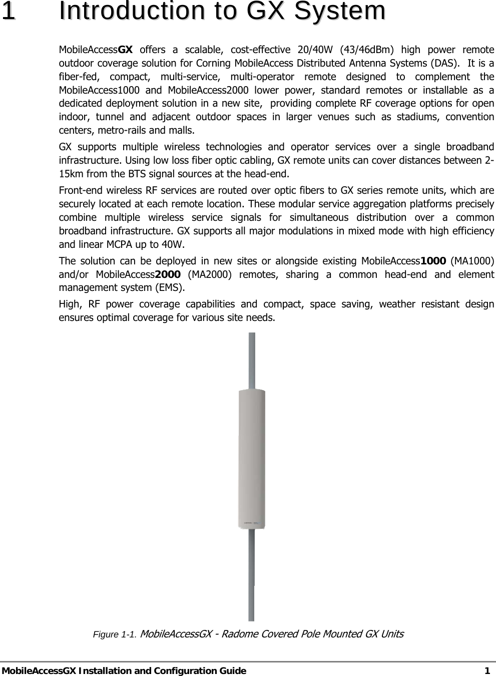  MobileAccessGX Installation and Configuration Guide   1  11  IInnttrroodduuccttiioonn  ttoo  GGXX  SSyysstteemm  MobileAccessGX  offers a scalable, cost-effective 20/40W (43/46dBm) high power remote outdoor coverage solution for Corning MobileAccess Distributed Antenna Systems (DAS).  It is a fiber-fed, compact, multi-service, multi-operator remote designed to complement the MobileAccess1000 and MobileAccess2000 lower power, standard remotes or installable as a dedicated deployment solution in a new site,  providing complete RF coverage options for open indoor, tunnel and adjacent outdoor spaces in larger venues such as stadiums, convention centers, metro-rails and malls. GX supports multiple wireless technologies and operator services over a single broadband infrastructure. Using low loss fiber optic cabling, GX remote units can cover distances between 2-15km from the BTS signal sources at the head-end. Front-end wireless RF services are routed over optic fibers to GX series remote units, which are securely located at each remote location. These modular service aggregation platforms precisely combine multiple wireless service signals for simultaneous distribution over a common broadband infrastructure. GX supports all major modulations in mixed mode with high efficiency and linear MCPA up to 40W. The solution can be deployed in new sites or alongside existing MobileAccess1000 (MA1000) and/or MobileAccess2000 (MA2000) remotes, sharing a common head-end and element management system (EMS). High, RF power coverage capabilities and compact, space saving, weather resistant design ensures optimal coverage for various site needs.     Figure 1-1. MobileAccessGX - Radome Covered Pole Mounted GX Units 