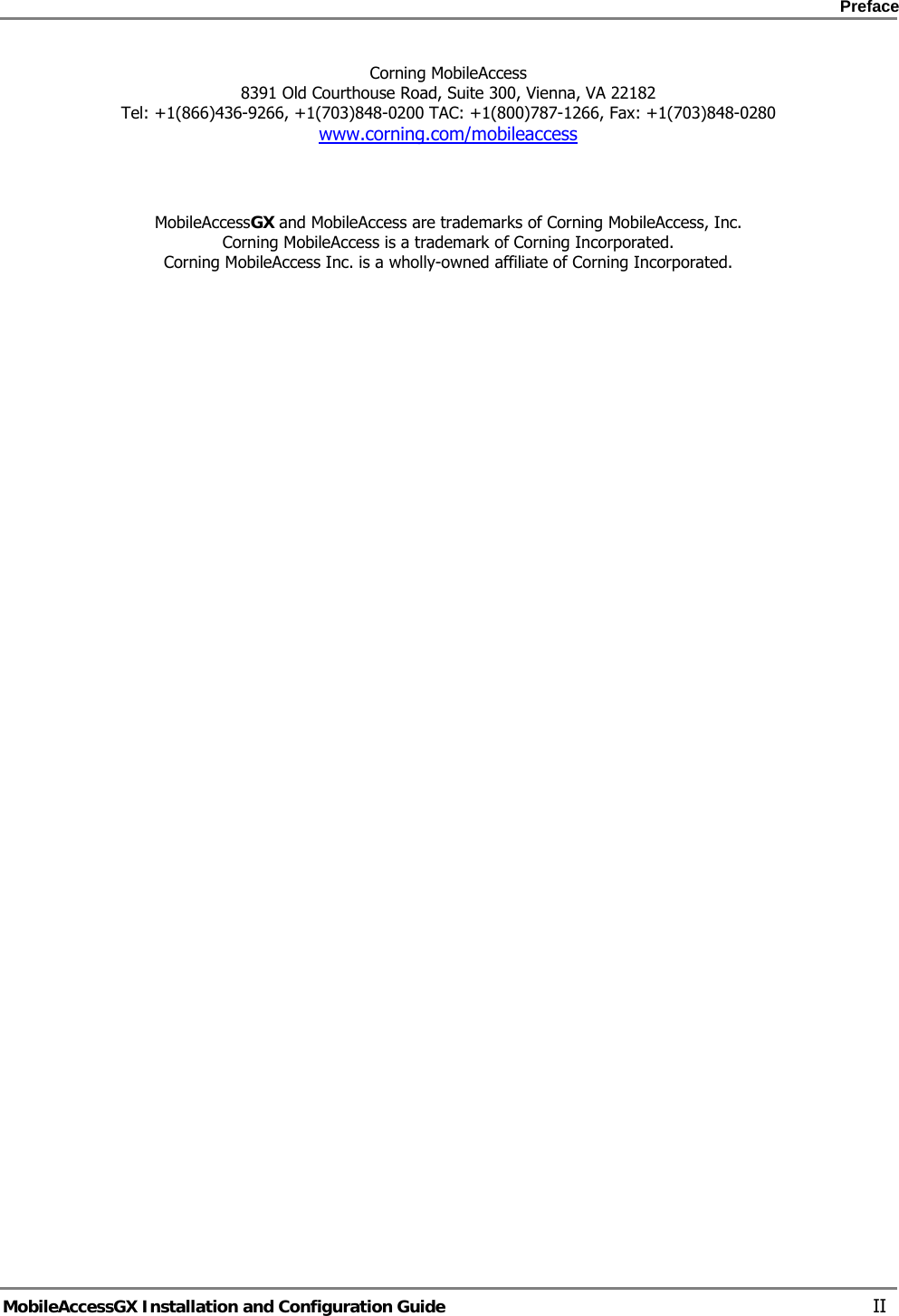    Preface      MobileAccessGX Installation and Configuration Guide   II Corning MobileAccess 8391 Old Courthouse Road, Suite 300, Vienna, VA 22182 Tel: +1(866)436-9266, +1(703)848-0200 TAC: +1(800)787-1266, Fax: +1(703)848-0280 www.corning.com/mobileaccess     MobileAccessGX and MobileAccess are trademarks of Corning MobileAccess, Inc. Corning MobileAccess is a trademark of Corning Incorporated. Corning MobileAccess Inc. is a wholly-owned affiliate of Corning Incorporated.      