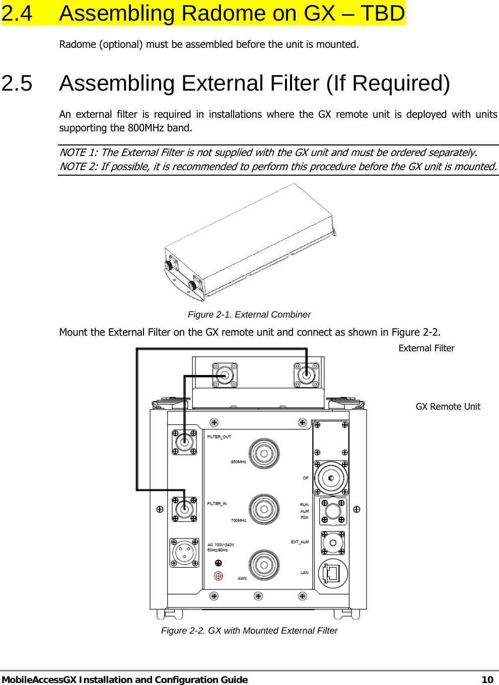   MobileAccessGX Installation and Configuration Guide   10  2.4  Assembling Radome on GX – TBD Radome (optional) must be assembled before the unit is mounted. 2.5  Assembling External Filter (If Required) An external filter is required in installations where the GX remote unit is deployed with units supporting the 800MHz band. NOTE 1: The External Filter is not supplied with the GX unit and must be ordered separately. NOTE 2: If possible, it is recommended to perform this procedure before the GX unit is mounted.  Figure 2-1. External Combiner Mount the External Filter on the GX remote unit and connect as shown in Figure 2-2.  Figure 2-2. GX with Mounted External Filter External Filter GX Remote Unit