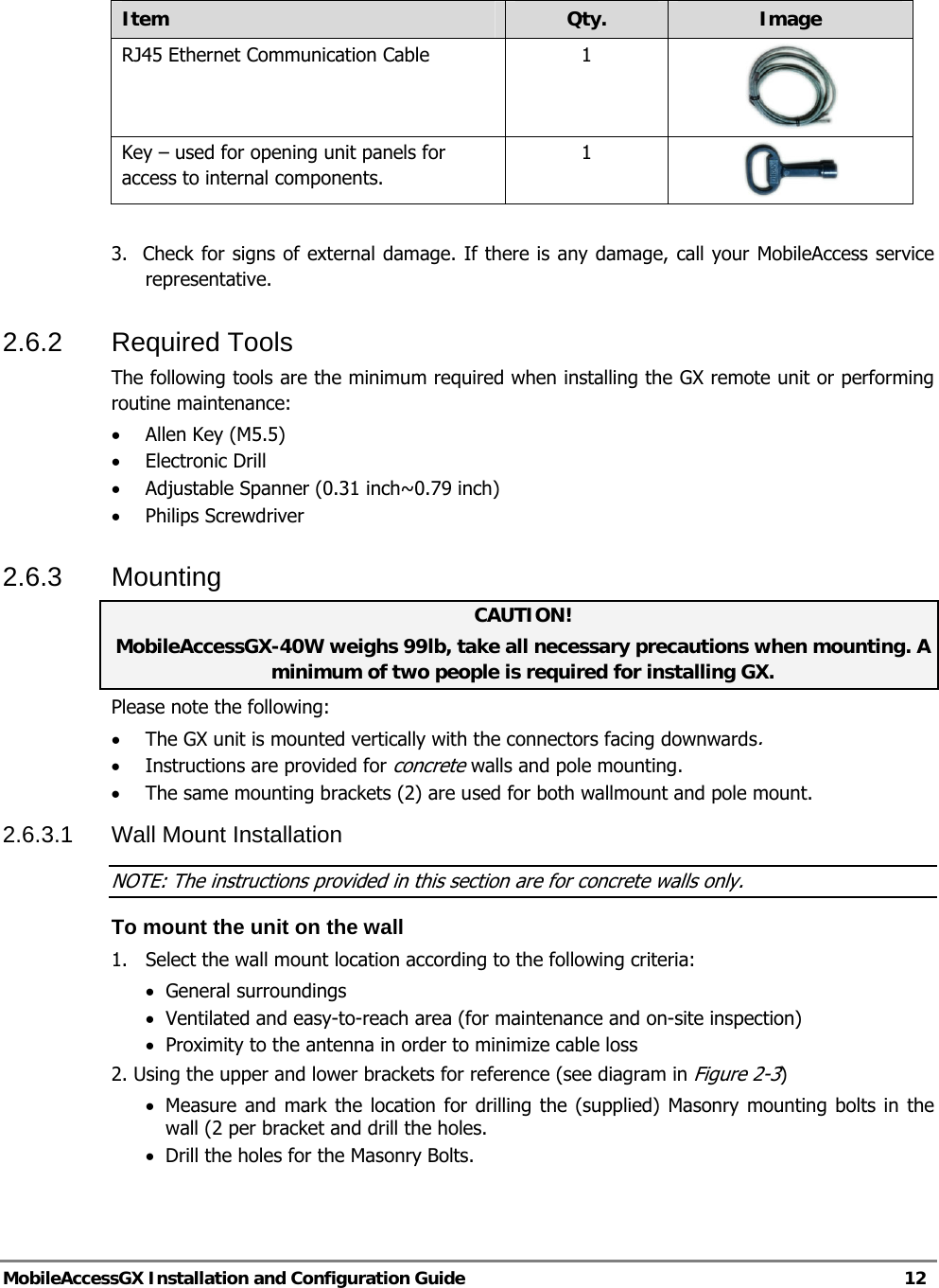   MobileAccessGX Installation and Configuration Guide   12  Item  Qty.  Image RJ45 Ethernet Communication Cable  1  Key – used for opening unit panels for access to internal components. 1   3.  Check for signs of external damage. If there is any damage, call your MobileAccess service     representative. 2.6.2 Required Tools The following tools are the minimum required when installing the GX remote unit or performing routine maintenance:  • Allen Key (M5.5)  • Electronic Drill • Adjustable Spanner (0.31 inch~0.79 inch)  • Philips Screwdriver  2.6.3 Mounting CAUTION!  MobileAccessGX-40W weighs 99lb, take all necessary precautions when mounting. A minimum of two people is required for installing GX. Please note the following: • The GX unit is mounted vertically with the connectors facing downwards. • Instructions are provided for concrete walls and pole mounting. • The same mounting brackets (2) are used for both wallmount and pole mount. 2.6.3.1 Wall Mount Installation NOTE: The instructions provided in this section are for concrete walls only.  To mount the unit on the wall 1.  Select the wall mount location according to the following criteria: • General surroundings • Ventilated and easy-to-reach area (for maintenance and on-site inspection) • Proximity to the antenna in order to minimize cable loss 2. Using the upper and lower brackets for reference (see diagram in Figure 2-3) • Measure and mark the location for drilling the (supplied) Masonry mounting bolts in the wall (2 per bracket and drill the holes. • Drill the holes for the Masonry Bolts.    