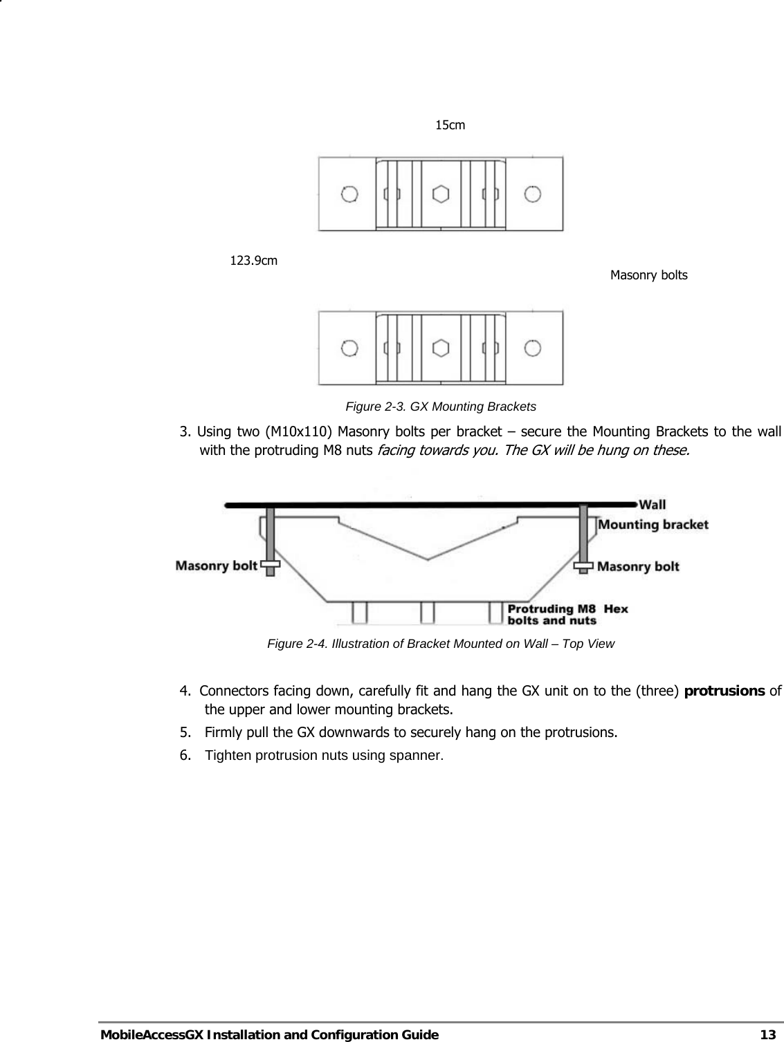   MobileAccessGX Installation and Configuration Guide   13     Figure 2-3. GX Mounting Brackets 3. Using two (M10x110) Masonry bolts per bracket – secure the Mounting Brackets to the wall with the protruding M8 nuts facing towards you. The GX will be hung on these.  Figure 2-4. Illustration of Bracket Mounted on Wall – Top View  4.  Connectors facing down, carefully fit and hang the GX unit on to the (three) protrusions of the upper and lower mounting brackets. 5.   Firmly pull the GX downwards to securely hang on the protrusions. 6.  Tighten protrusion nuts using spanner.   15cm123.9cm Masonry bolts 