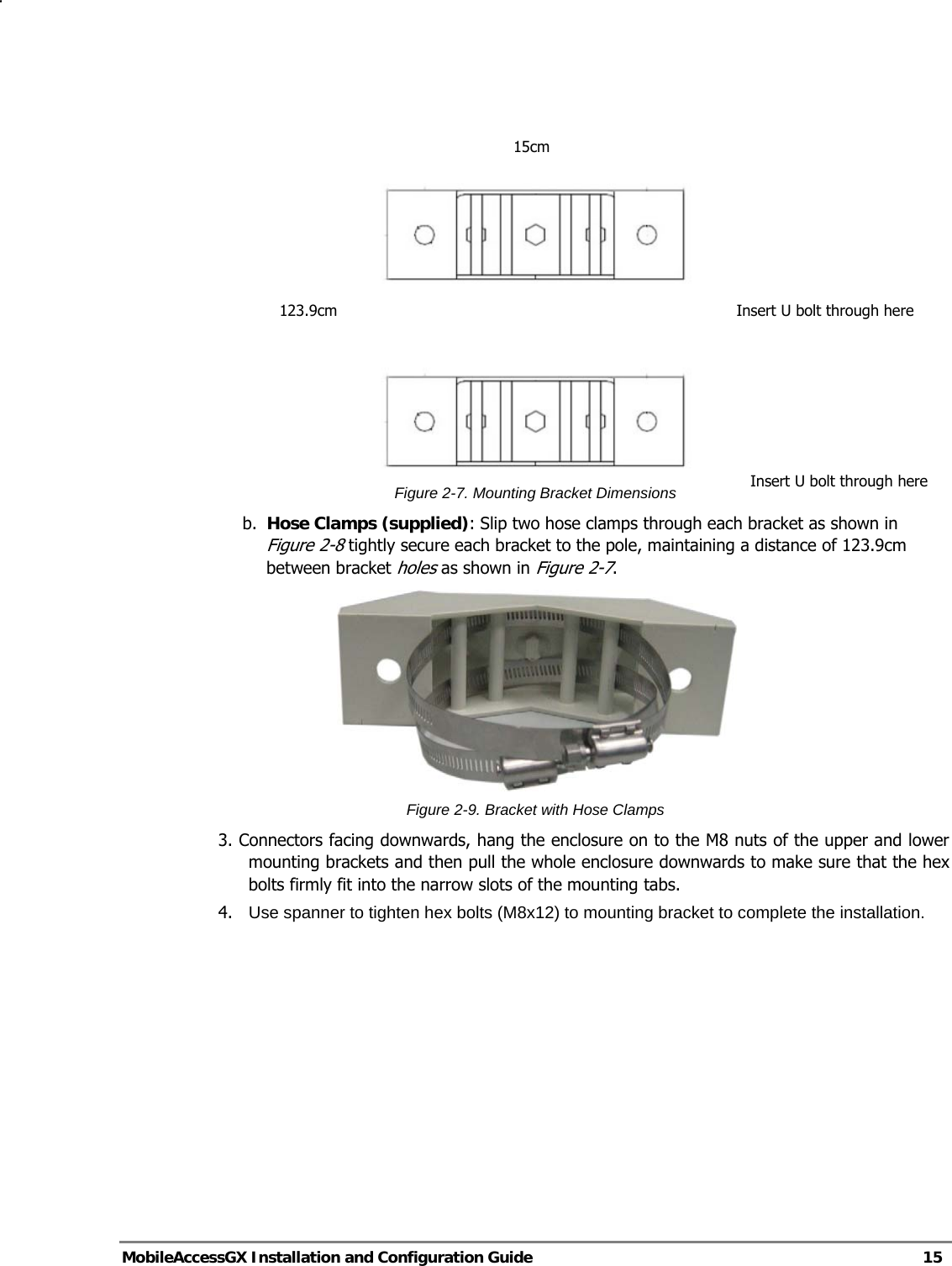   MobileAccessGX Installation and Configuration Guide   15     Figure 2-7. Mounting Bracket Dimensions b. Hose Clamps (supplied): Slip two hose clamps through each bracket as shown in Figure 2-8 tightly secure each bracket to the pole, maintaining a distance of 123.9cm between bracket holes as shown in Figure 2-7.  Figure 2-9. Bracket with Hose Clamps 3. Connectors facing downwards, hang the enclosure on to the M8 nuts of the upper and lower mounting brackets and then pull the whole enclosure downwards to make sure that the hex bolts firmly fit into the narrow slots of the mounting tabs. 4.   Use spanner to tighten hex bolts (M8x12) to mounting bracket to complete the installation. 15cm 123.9cm  Insert U bolt through hereInsert U bolt through here 