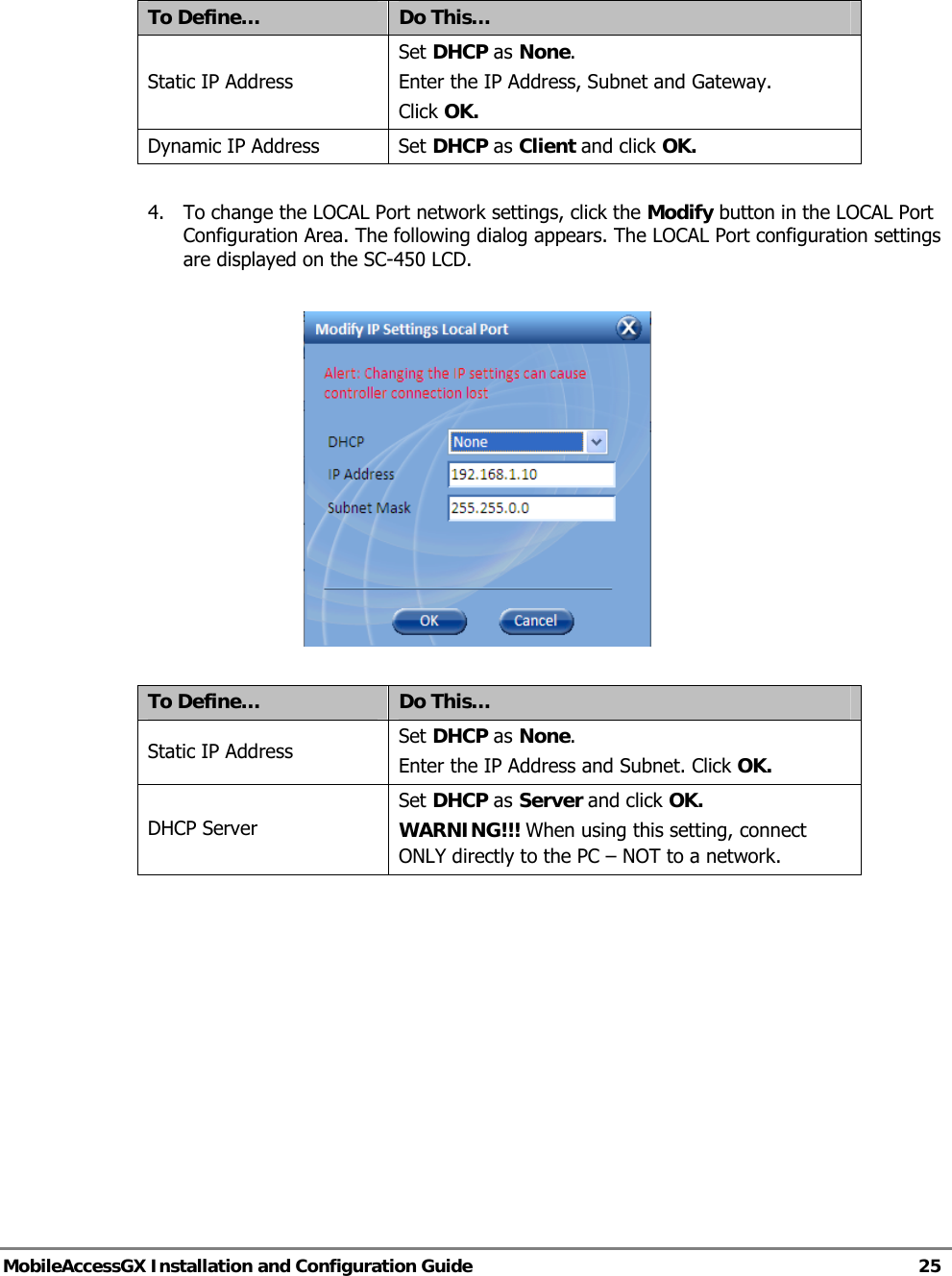   MobileAccessGX Installation and Configuration Guide   25   To Define…  Do This… Static IP Address Set DHCP as None. Enter the IP Address, Subnet and Gateway. Click OK. Dynamic IP Address  Set DHCP as Client and click OK.  4. To change the LOCAL Port network settings, click the Modify button in the LOCAL Port Configuration Area. The following dialog appears. The LOCAL Port configuration settings are displayed on the SC-450 LCD.    To Define…  Do This… Static IP Address  Set DHCP as None. Enter the IP Address and Subnet. Click OK. DHCP Server Set DHCP as Server and click OK. WARNING!!! When using this setting, connect ONLY directly to the PC – NOT to a network.    