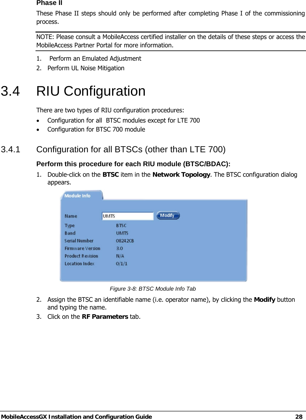   MobileAccessGX Installation and Configuration Guide   28  Phase II  These Phase II steps should only be performed after completing Phase I of the commissioning process.  NOTE: Please consult a MobileAccess certified installer on the details of these steps or access the MobileAccess Partner Portal for more information. 1.   Perform an Emulated Adjustment 2.  Perform UL Noise Mitigation 3.4 RIU Configuration There are two types of RIU configuration procedures: • Configuration for all  BTSC modules except for LTE 700 • Configuration for BTSC 700 module 3.4.1  Configuration for all BTSCs (other than LTE 700) Perform this procedure for each RIU module (BTSC/BDAC): 1.  Double-click on the BTSC item in the Network Topology. The BTSC configuration dialog appears.  Figure 3-8: BTSC Module Info Tab 2.  Assign the BTSC an identifiable name (i.e. operator name), by clicking the Modify button and typing the name.  3. Click on the RF Parameters tab. 
