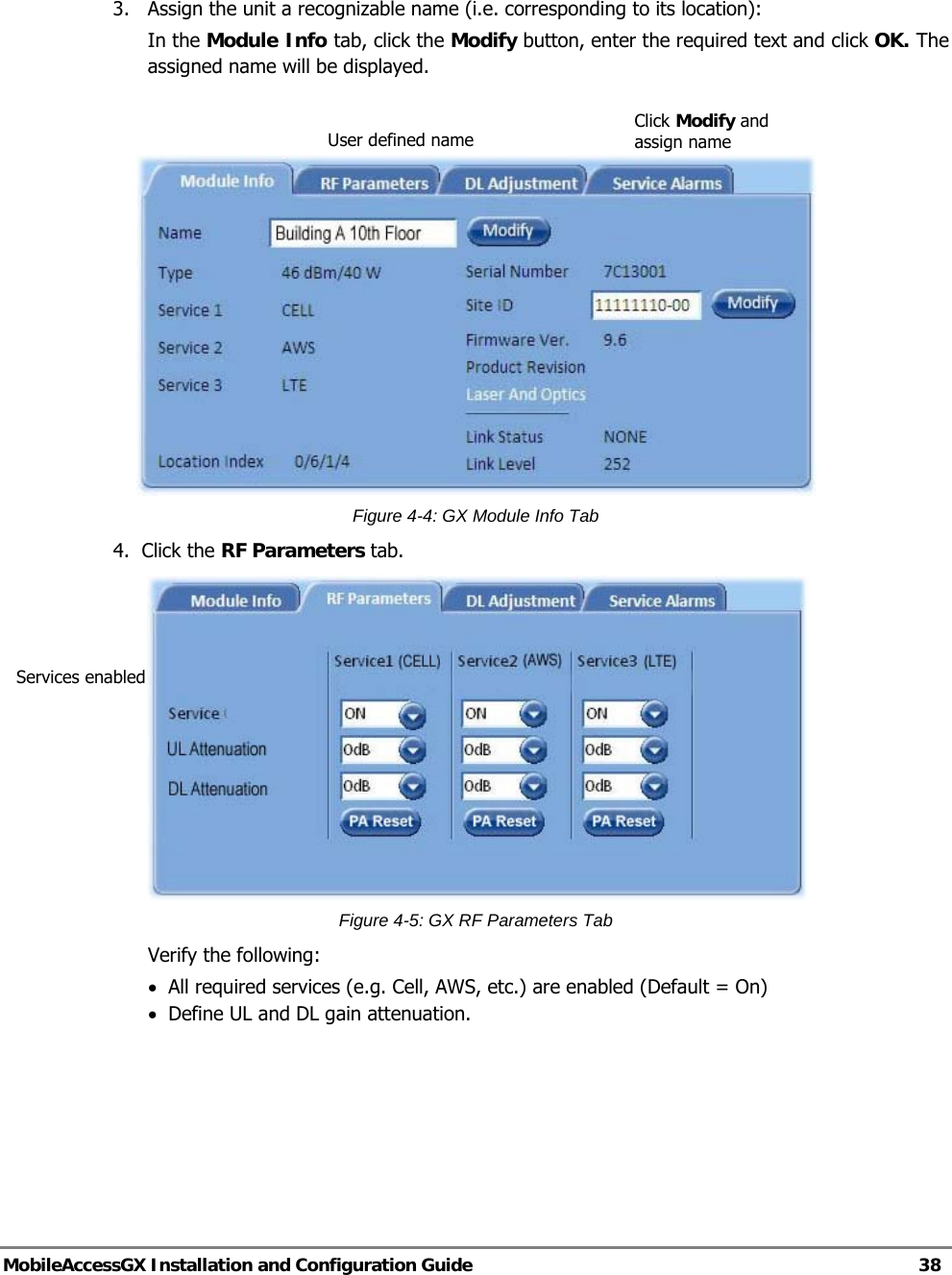   MobileAccessGX Installation and Configuration Guide   38   3.   Assign the unit a recognizable name (i.e. corresponding to its location): In the Module Info tab, click the Modify button, enter the required text and click OK. The assigned name will be displayed.     Figure 4-4: GX Module Info Tab 4.  Click the RF Parameters tab.   Figure 4-5: GX RF Parameters Tab Verify the following:  • All required services (e.g. Cell, AWS, etc.) are enabled (Default = On) • Define UL and DL gain attenuation.       Click Modify and assign name Services enabled User defined name 