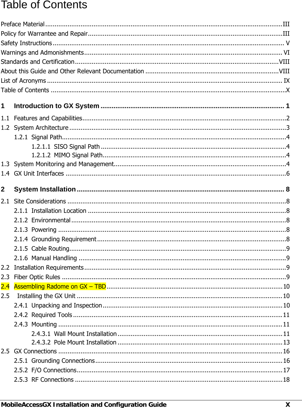  MobileAccessGX Installation and Configuration Guide  X Table of Contents Preface Material ................................................................................................................................ IIIPolicy for Warrantee and Repair ......................................................................................................... IIISafety Instructions ............................................................................................................................. VWarnings and Admonishments ........................................................................................................... VIStandards and Certification .............................................................................................................. VIIIAbout this Guide and Other Relevant Documentation ........................................................................ VIIIList of Acronyms ............................................................................................................................... IXTable of Contents ...............................................................................................................................X1Introduction to GX System ................................................................................................... 11.1Features and Capabilities .............................................................................................................. 21.2System Architecture ..................................................................................................................... 31.2.1Signal Path ......................................................................................................................... 41.2.1.1SISO Signal Path .................................................................................................... 41.2.1.2MIMO Signal Path ................................................................................................... 41.3System Monitoring and Management ............................................................................................. 41.4GX Unit Interfaces ....................................................................................................................... 62System Installation ................................................................................................................ 82.1Site Considerations ...................................................................................................................... 82.1.1Installation Location ........................................................................................................... 82.1.2Environmental .................................................................................................................... 82.1.3Powering ........................................................................................................................... 82.1.4Grounding Requirement ...................................................................................................... 82.1.5Cable Routing..................................................................................................................... 92.1.6Manual Handling ................................................................................................................ 92.2Installation Requirements ............................................................................................................. 92.3Fiber Optic Rules ......................................................................................................................... 92.4Assembling Radome on GX – TBD ............................................................................................... 102.5    Installing the GX Unit ............................................................................................................... 102.4.1Unpacking and Inspection ................................................................................................. 102.4.2Required Tools ................................................................................................................. 112.4.3Mounting ......................................................................................................................... 112.4.3.1Wall Mount Installation ......................................................................................... 112.4.3.2Pole Mount Installation ......................................................................................... 132.5GX Connections ......................................................................................................................... 162.5.1Grounding  Connections ..................................................................................................... 162.5.2F/O Connections ............................................................................................................... 172.5.3RF Connections ................................................................................................................ 18