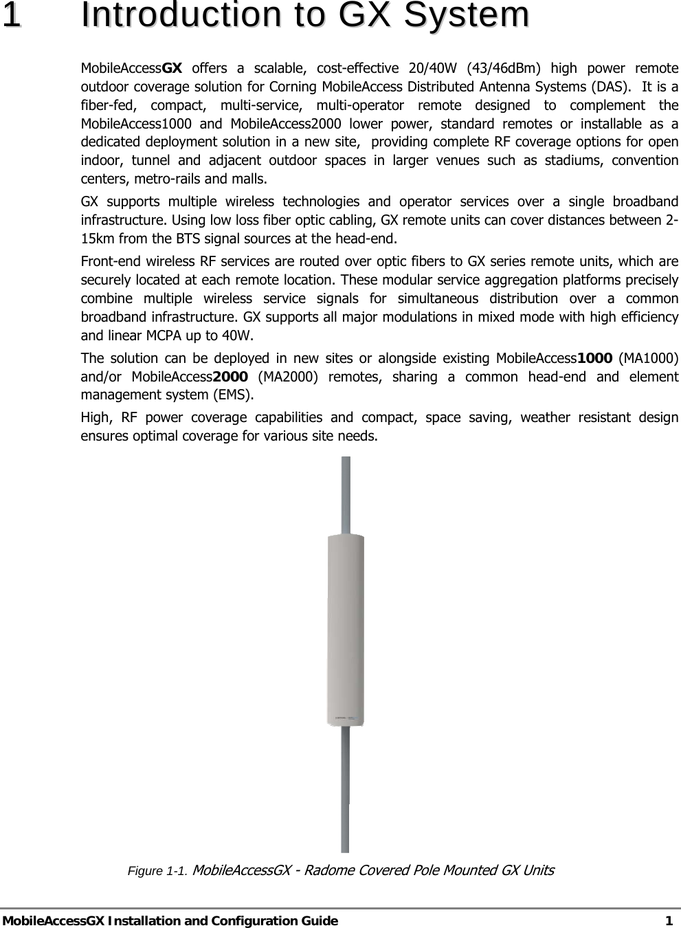  MobileAccessGX Installation and Configuration Guide   1  11  IInnttrroodduuccttiioonn  ttoo  GGXX  SSyysstteemm  MobileAccessGX  offers a scalable, cost-effective 20/40W (43/46dBm) high power remote outdoor coverage solution for Corning MobileAccess Distributed Antenna Systems (DAS).  It is a fiber-fed, compact, multi-service, multi-operator remote designed to complement the MobileAccess1000 and MobileAccess2000 lower power, standard remotes or installable as a dedicated deployment solution in a new site,  providing complete RF coverage options for open indoor, tunnel and adjacent outdoor spaces in larger venues such as stadiums, convention centers, metro-rails and malls. GX supports multiple wireless technologies and operator services over a single broadband infrastructure. Using low loss fiber optic cabling, GX remote units can cover distances between 2-15km from the BTS signal sources at the head-end. Front-end wireless RF services are routed over optic fibers to GX series remote units, which are securely located at each remote location. These modular service aggregation platforms precisely combine multiple wireless service signals for simultaneous distribution over a common broadband infrastructure. GX supports all major modulations in mixed mode with high efficiency and linear MCPA up to 40W. The solution can be deployed in new sites or alongside existing MobileAccess1000 (MA1000) and/or MobileAccess2000 (MA2000) remotes, sharing a common head-end and element management system (EMS). High, RF power coverage capabilities and compact, space saving, weather resistant design ensures optimal coverage for various site needs.     Figure 1-1. MobileAccessGX - Radome Covered Pole Mounted GX Units 