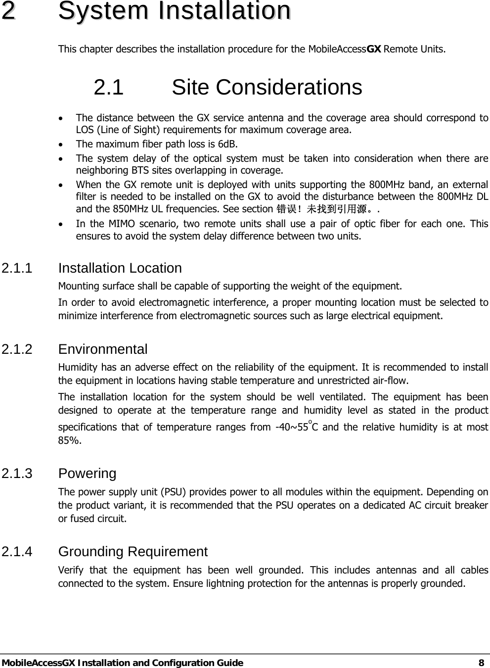   MobileAccessGX Installation and Configuration Guide   8  22  SSyysstteemm  IInnssttaallllaattiioonn  This chapter describes the installation procedure for the MobileAccessGX Remote Units. 2.1 Site Considerations  • The distance between the GX service antenna and the coverage area should correspond to LOS (Line of Sight) requirements for maximum coverage area.  • The maximum fiber path loss is 6dB.  • The system delay of the optical system must be taken into consideration when there are neighboring BTS sites overlapping in coverage.  • When the GX remote unit is deployed with units supporting the 800MHz band, an external filter is needed to be installed on the GX to avoid the disturbance between the 800MHz DL and the 850MHz UL frequencies. See section 错误！未找到引用源。. • In the MIMO scenario, two remote units shall use a pair of optic fiber for each one. This ensures to avoid the system delay difference between two units.  2.1.1  Installation Location  Mounting surface shall be capable of supporting the weight of the equipment.  In order to avoid electromagnetic interference, a proper mounting location must be selected to minimize interference from electromagnetic sources such as large electrical equipment.  2.1.2  Environmental   Humidity has an adverse effect on the reliability of the equipment. It is recommended to install the equipment in locations having stable temperature and unrestricted air-flow.  The installation location for the system should be well ventilated. The equipment has been designed to operate at the temperature range and humidity level as stated in the product specifications that of temperature ranges from -40~55oC and the relative humidity is at most 85%.  2.1.3 Powering  The power supply unit (PSU) provides power to all modules within the equipment. Depending on the product variant, it is recommended that the PSU operates on a dedicated AC circuit breaker or fused circuit.  2.1.4  Grounding Requirement  Verify that the equipment has been well grounded. This includes antennas and all cables connected to the system. Ensure lightning protection for the antennas is properly grounded.  